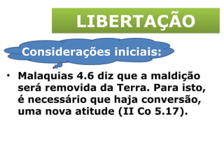 LIBERTAÇÃO Malaquias 4.6 diz que a maldição será removida da Terra. Para isto, é necessário que haja conversão, uma nova atitude (II Co 5.17). Considerações iniciais: 