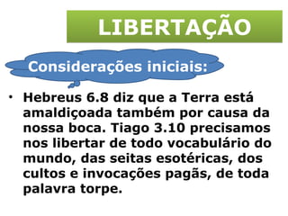 LIBERTAÇÃO Hebreus 6.8 diz que a Terra está amaldiçoada também por causa da nossa boca. Tiago 3.10 precisamos nos libertar de todo vocabulário do mundo, das seitas esotéricas, dos cultos e invocações pagãs, de toda palavra torpe. Considerações iniciais: 