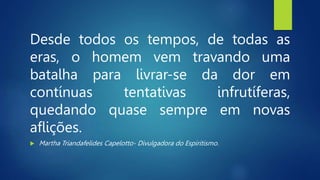 Desde todos os tempos, de todas as
eras, o homem vem travando uma
batalha para livrar-se da dor em
contínuas tentativas infrutíferas,
quedando quase sempre em novas
aflições.
 Martha Triandafelides Capelotto- Divulgadora do Espiritismo.
 