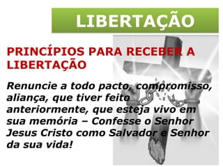 LIBERTAÇÃO PRINCÍPIOS PARA RECEBER A LIBERTAÇÃO Renuncie a todo pacto, compromisso, aliança, que tiver feito anteriormente, que esteja vivo em sua memória – Confesse o Senhor Jesus Cristo como Salvador e Senhor da sua vida! 