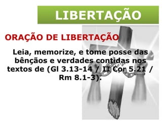 LIBERTAÇÃO ORAÇÃO DE LIBERTAÇÃO Leia, memorize, e tome posse das bênçãos e verdades contidas nos textos de (Gl 3.13-14 / II Cor 5.21 / Rm 8.1-3). 