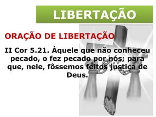 LIBERTAÇÃO ORAÇÃO DE LIBERTAÇÃO II Cor 5.21. Àquele que não conheceu pecado, o fez pecado por nós; para que, nele, fôssemos feitos justiça de Deus. 