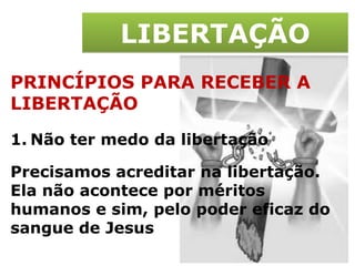 LIBERTAÇÃO PRINCÍPIOS PARA RECEBER A LIBERTAÇÃO Não ter medo da libertação Precisamos acreditar na libertação. Ela não acontece por méritos humanos e sim, pelo poder eficaz do sangue de Jesus 