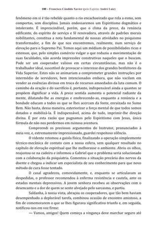 100 – Francisco Cândido Xavier (pelo Espírito André Luiz)

fenômeno em si é tão rebelde quanto o rio encachoeirado que rola a esmo, sem
comportas, sem disciplina. Jamais endossaremos um Espiritismo dogmático e
intolerante. É imprescindível, porém, que o clima da prece, da renúncia
edificante, do espírito de serviço e fé renovadora, através de padrões morais
nobilitantes, constitua a nota fundamental de nossas atividades no psiquismo
transformador, a fim de que nos encontremos, realmente, num serviço de
elevação para o Supremo Pai. Temos aqui um médium de possibilidades ricas e
extensas, que, pelo simples comércio vulgar a que reduziu a movimentação de
suas faculdades, não acorda impressões construtivas naqueles que o buscam.
Pode ser um cooperador valioso em certas circunstâncias, mas não é o
trabalhador ideal, suscetível de provocar o interesse dos grandes benfeitores da
Vida Superior. Estes não se animariam a comprometer grandes instruções por
intermédio de servidores, bem intencionados embora, que não vacilam em
vender as essências divinas em troca de recursos amoedados da luta comum. O
caminho da oração e do sacrifício é, portanto, indispensável ainda a quantos se
propõem dignificar a vida. A prece sentida aumenta o potencial radiante da
mente, dilatando-lhe as energias e enobrecendo-as, enquanto a renúncia e a
bondade educam a todos os que se lhes acercam da fonte, enraizada no Sumo
Bem. Não basta, dessa maneira, exteriorizar a força mental de que todos somos
dotados e mobilizá-la. É indispensável, acima de tudo, imprimir-lhe direção
divina. É por esta razão que pugnamos pelo Espiritismo com Jesus, única
fórmula de não nos perdermos em ruinosa aventura.
Compreendi os preciosos argumentos do Instrutor, pronunciados à
meia voz, e, extremamente impressionado, guardei respeitoso silêncio.
O vidente retomou a gaiola física, finalizando a operação simplesmente
técnico-mecânica de contato com a nossa esfera, sem qualquer resultado no
capítulo de elevação espiritual que lhe melhorasse o ambiente. Abriu os olhos,
reajustou-se na cadeira e informou a Gabriel que o problema seria solucionado
com a colaboração da psiquiatria. Comentou a situação precária dos nervos da
doente e chegou a indicar um especialista de seu conhecimento para que novo
método de cura fosse tentado.
O casal agradeceu, comovidamente, e, enquanto se articulavam as
despedidas, o professor recomendou à enferma resistência e cautela, ante os
estados mentais depressivos. A jovem senhora recebeu as observações com o
desencanto e a dor de quem se sente alvejado pelo sarcasmo, e partiu.
Saldanha, à nossa vista, abraçou os cooperadores, que tão bem haviam
desempenhado a deplorável tarefa, combinou ocasião de encontro amistoso, a
fim de comemorarem o que se lhes figurava significativo triunfo e, em seguida,
notificou-nos em voz firme:
— Vamos, amigos! Quem começa a vingança deve marchar seguro até

 