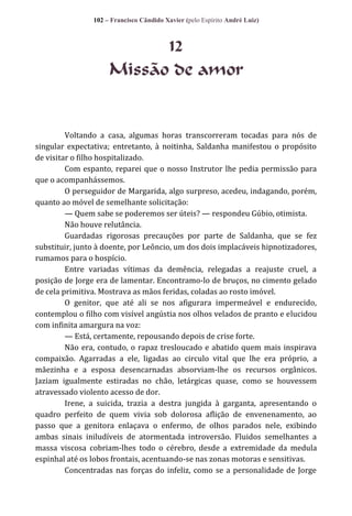 102 – Francisco Cândido Xavier (pelo Espírito André Luiz)

12
Missão de amor

Voltando a casa, algumas horas transcorreram tocadas para nós de
singular expectativa; entretanto, à noitinha, Saldanha manifestou o propósito
de visitar o filho hospitalizado.
Com espanto, reparei que o nosso Instrutor lhe pedia permissão para
que o acompanhássemos.
O perseguidor de Margarida, algo surpreso, acedeu, indagando, porém,
quanto ao móvel de semelhante solicitação:
— Quem sabe se poderemos ser úteis? — respondeu Gúbio, otimista.
Não houve relutância.
Guardadas rigorosas precauções por parte de Saldanha, que se fez
substituir, junto à doente, por Leôncio, um dos dois implacáveis hipnotizadores,
rumamos para o hospício.
Entre variadas vítimas da demência, relegadas a reajuste cruel, a
posição de Jorge era de lamentar. Encontramo-lo de bruços, no cimento gelado
de cela primitiva. Mostrava as mãos feridas, coladas ao rosto imóvel.
O genitor, que até ali se nos afigurara impermeável e endurecido,
contemplou o filho com visível angústia nos olhos velados de pranto e elucidou
com infinita amargura na voz:
— Está, certamente, repousando depois de crise forte.
Não era, contudo, o rapaz tresloucado e abatido quem mais inspirava
compaixão. Agarradas a ele, ligadas ao circulo vital que lhe era próprio, a
mãezinha e a esposa desencarnadas absorviam-lhe os recursos orgânicos.
Jaziam igualmente estiradas no chão, letárgicas quase, como se houvessem
atravessado violento acesso de dor.
Irene, a suicida, trazia a destra jungida à garganta, apresentando o
quadro perfeito de quem vivia sob dolorosa aflição de envenenamento, ao
passo que a genitora enlaçava o enfermo, de olhos parados nele, exibindo
ambas sinais iniludíveis de atormentada introversão. Fluidos semelhantes a
massa viscosa cobriam-lhes todo o cérebro, desde a extremidade da medula
espinhal até os lobos frontais, acentuando-se nas zonas motoras e sensitivas.
Concentradas nas forças do infeliz, como se a personalidade de Jorge

 