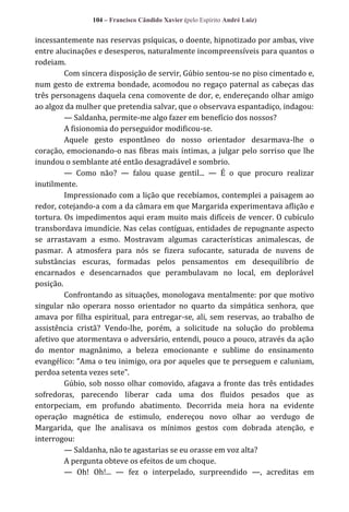 104 – Francisco Cândido Xavier (pelo Espírito André Luiz)

incessantemente nas reservas psíquicas, o doente, hipnotizado por ambas, vive
entre alucinações e desesperos, naturalmente incompreensíveis para quantos o
rodeiam.
Com sincera disposição de servir, Gúbio sentou-se no piso cimentado e,
num gesto de extrema bondade, acomodou no regaço paternal as cabeças das
três personagens daquela cena comovente de dor, e, endereçando olhar amigo
ao algoz da mulher que pretendia salvar, que o observava espantadiço, indagou:
— Saldanha, permite-me algo fazer em benefício dos nossos?
A fisionomia do perseguidor modificou-se.
Aquele gesto espontâneo do nosso orientador desarmava-lhe o
coração, emocionando-o nas fibras mais íntimas, a julgar pelo sorriso que lhe
inundou o semblante até então desagradável e sombrio.
— Como não? — falou quase gentil... — É o que procuro realizar
inutilmente.
Impressionado com a lição que recebíamos, contemplei a paisagem ao
redor, cotejando-a com a da câmara em que Margarida experimentava aflição e
tortura. Os impedimentos aqui eram muito mais difíceis de vencer. O cubículo
transbordava imundície. Nas celas contíguas, entidades de repugnante aspecto
se arrastavam a esmo. Mostravam algumas características animalescas, de
pasmar. A atmosfera para nós se fizera sufocante, saturada de nuvens de
substâncias escuras, formadas pelos pensamentos em desequilíbrio de
encarnados e desencarnados que perambulavam no local, em deplorável
posição.
Confrontando as situações, monologava mentalmente: por que motivo
singular não operara nosso orientador no quarto da simpática senhora, que
amava por filha espiritual, para entregar-se, ali, sem reservas, ao trabalho de
assistência cristã? Vendo-lhe, porém, a solicitude na solução do problema
afetivo que atormentava o adversário, entendi, pouco a pouco, através da ação
do mentor magnânimo, a beleza emocionante e sublime do ensinamento
evangélico: “Ama o teu inimigo, ora por aqueles que te perseguem e caluniam,
perdoa setenta vezes sete”.
Gúbio, sob nosso olhar comovido, afagava a fronte das três entidades
sofredoras, parecendo liberar cada uma dos fluidos pesados que as
entorpeciam, em profundo abatimento. Decorrida meia hora na evidente
operação magnética de estimulo, endereçou novo olhar ao verdugo de
Margarida, que lhe analisava os mínimos gestos com dobrada atenção, e
interrogou:
— Saldanha, não te agastarias se eu orasse em voz alta?
A pergunta obteve os efeitos de um choque.
— Oh! Oh!... — fez o interpelado, surpreendido —, acreditas em

 