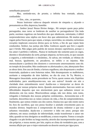105 – LIBERTAÇÃO

semelhante panaceia?
Mas, sentindo-nos, de pronto, a infinita boa vontade, aduziu,
confundido:
— Sim... sim... se querem...
Nosso Instrutor valeu-se daquele minuto de simpatia e, alçando o
pensamento ao Alto, deprecou, humilde:
— Senhor Jesus! Nosso Divino Amigo... Há sempre quem peça pelos
perseguidos, mas raros se lembram de auxiliar os perseguidores! Em toda
parte, ouvimos rogativas em beneficio dos que obedecem, entretanto, é difícil
surpreendermos uma súplica em favor dos que administram. Há muitos que
rogam pelos fracos para que sejam, a tempo, socorridos; no entanto, raríssimos
corações imploram concurso divino para os fortes, a fim de que sejam bem
conduzidos. Senhor, tua justiça não falha. Conheces aquele que fere e aquele
que é ferido. Não julgas pelo padrão de nossos desejos caprichosos, porque o
teu amor é perfeito e infinito... Nunca te inclinaste tão somente para os cegos,
doentes e desalentados da sorte, porque amparas, na hora justa, os que causam
a cegueira, a enfermidade e o desânimo... Se salvas, em verdade, as vítimas do
mal, buscas, igualmente, os pecadores, os infiéis e os injustos. Não
menoscabaste a jactância dos doutores e conversaste amorosamente com ele.
no templo de Jerusalém. Não condenaste os afortunados e, sim, abençoaste-lhes
as obras úteis. Em casa de Simão, o fariseu orgulhoso, não desprezaste a mulher
transviada, ajudaste-a com fraternas mãos. Não desamparaste os malfeitores,
aceitaste a companhia de dois ladrões, no dia da cruz. Se Tu, Mestre, o
Mensageiro Imaculado, assim procedeste na Terra, quem somos nós, Espíritos
endividados, para amaldiçoarmo-nos, uns aos outros? Acende em nós a
claridade dum entendimento novo! Auxilia-nos a interpretar as dores do
próximo por nossas próprias dores. Quando atormentados, faze-nos sentir as
dificuldades daqueles que nos atormentam para que saibamos vencer os
obstáculos em teu nome. Misericordioso amigo, não nos deixe, sem rumo,
relegados à limitação dos nossos próprios sentimentos... Acrescenta-nos a fé
vacilante, descortina-nos as raízes comuns da vida, a fim de compreendermos,
finalmente, que somos irmãos uns dos outros. Ensina-nos que não existe outra
lei, fora do sacrifício, que nos possa facultar o anelado crescimento para os
mundos divinos. Impele-nos à compreensão do drama redentor a que nos
achamos vinculados. Ajuda-nos a converter o ódio em amor, porque não
sabemos, em nossa condição de inferioridade, senão transformar o amor em
ódio, quando os teus desígnios se modificam, a nosso respeito. Temos o coração
chagado e os pés feridos na longa marcha, através das incompreensões que nos
são próprias, e nossa mente, por Isto, aspira ao clima da verdadeira paz, com a
mesma aflição por que o viajor extenuado no deserto anseia por água pura.

 