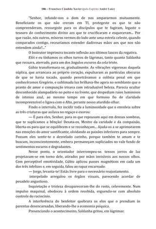 106 – Francisco Cândido Xavier (pelo Espírito André Luiz)

“Senhor, infunde-nos o dom de nos ampararmos mutuamente.
Beneficiaste os que não creram em TI, protegeste os que te não
compreenderam, ressurgiste para os discípulos que te fugiram, legaste o
tesouro do conhecimento divino aos que te crucificaram e esqueceram... Por
que razão, nós outros, míseros vermes do lodo ante uma estrela celeste, quando
comparados contigo, recearíamos estender dadivosas mãos aos que nos não
entendem ainda?...”
O Instrutor imprimira tocante inflexão aos últimos lances da rogativa.
Elói e eu tínhamos os olhos turvos de lágrimas, tanto quanto Saldanha
que recuara, aterrado, para um dos ângulos escuros da cela triste.
Gúbio transformara-se, gradualmente. As vibrações vigorosas daquela
súplica, que arrancara ao próprio coração, expulsaram as partículas obscuras
de que se havia tocado, quando penetrávamos a colônia penal em que
conhecêramos Gregório, e sublimada luz brilhava-lhe agora no semblante que o
pranto de amor e compunção irisava com intraduzível beleza. Parecia ocultar
desconhecido alampadário no peito e na fronte, que despediam raios luminosos
de intenso azul, ao mesmo tempo em que formoso fio de claridade
incompreensível o ligava com o Alto, perante nosso aturdido olhar.
Findo o intervalo, fez incidir toda a luminosidade que o envolvia sobre
as três criaturas que asilava no regaço e exorou:
— É para eles, Senhor, para os que repousam aqui em densas sombras,
que te suplicamos a bênção! Desata-os, Mestre da caridade e da compaixão,
liberta-os para que se equilibrem e se reconheçam... Ajuda-os a se aprimorarem
nas emoções do amor santificante, olvidando as paixões inferiores para sempre.
Possam eles sentir-te o desvelado carinho, porque também te amam e te
buscam, inconscientemente, embora permaneçam supliciados no vale fundo de
sentimentos escuros e degradantes.
Nesse ponto, o orientador interrompeu-se. tensos jorros de luz
projetavam-se em torno dele, atirados por mãos invisíveis aos nossos olhos.
Com perceptível emotividade, Gúbio aplicou passes magnéticos em cada um
dos três infelizes e, em seguida, falou ao rapaz encarnado:
— Jorge, levanta-te! Estás livre para o necessário reajustamento.
interpelado arregalou os órgãos visuais, parecendo acordar de
pesadelo angustioso.
Inquietação e tristeza desapareceram-lhe do rosto, celeremente. Num
impulso maquinal, obedeceu à ordem recebida, erguendo-se com absoluto
controle do raciocínio.
A interferência do benfeitor quebrara os elos que o prendiam às
parentas desencarnadas, liberando-lhe a economia psíquica.
Presenciando o acontecimento, Saldanha gritou, em lágrimas:

 