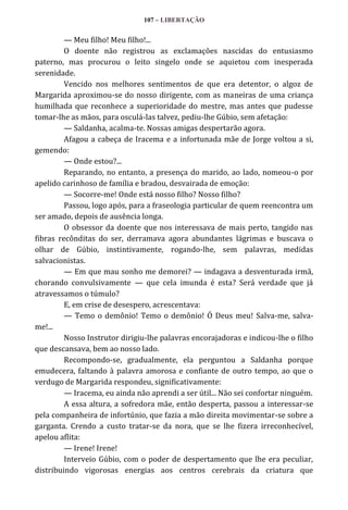107 – LIBERTAÇÃO

— Meu filho! Meu filho!...
O doente não registrou as exclamações nascidas do entusiasmo
paterno, mas procurou o leito singelo onde se aquietou com inesperada
serenidade.
Vencido nos melhores sentimentos de que era detentor, o algoz de
Margarida aproximou-se do nosso dirigente, com as maneiras de uma criança
humilhada que reconhece a superioridade do mestre, mas antes que pudesse
tomar-lhe as mãos, para osculá-las talvez, pediu-lhe Gúbio, sem afetação:
— Saldanha, acalma-te. Nossas amigas despertarão agora.
Afagou a cabeça de Iracema e a infortunada mãe de Jorge voltou a si,
gemendo:
— Onde estou?...
Reparando, no entanto, a presença do marido, ao lado, nomeou-o por
apelido carinhoso de família e bradou, desvairada de emoção:
— Socorre-me! Onde está nosso filho? Nosso filho?
Passou, logo após, para a fraseologia particular de quem reencontra um
ser amado, depois de ausência longa.
O obsessor da doente que nos interessava de mais perto, tangido nas
fibras recônditas do ser, derramava agora abundantes lágrimas e buscava o
olhar de Gúbio, instintivamente, rogando-lhe, sem palavras, medidas
salvacionistas.
— Em que mau sonho me demorei? — indagava a desventurada irmã,
chorando convulsivamente — que cela imunda é esta? Será verdade que já
atravessamos o túmulo?
E, em crise de desespero, acrescentava:
— Temo o demônio! Temo o demônio! Ó Deus meu! Salva-me, salvame!...
Nosso Instrutor dirigiu-lhe palavras encorajadoras e indicou-lhe o filho
que descansava, bem ao nosso lado.
Recompondo-se, gradualmente, ela perguntou a Saldanha porque
emudecera, faltando à palavra amorosa e confiante de outro tempo, ao que o
verdugo de Margarida respondeu, significativamente:
— Iracema, eu ainda não aprendi a ser útil... Não sei confortar ninguém.
A essa altura, a sofredora mãe, então desperta, passou a interessar-se
pela companheira de infortúnio, que fazia a mão direita movimentar-se sobre a
garganta. Crendo a custo tratar-se da nora, que se lhe fizera irreconhecível,
apelou aflita:
— Irene! Irene!
Interveio Gúbio, com o poder de despertamento que lhe era peculiar,
distribuindo vigorosas energias aos centros cerebrais da criatura que

 