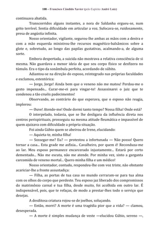 108 – Francisco Cândido Xavier (pelo Espírito André Luiz)

continuava abatida.
Transcorridos alguns instantes, a nora de Saldanha ergueu-se, num
grito terrível. Sentia dificuldade em articular a voz. Sufocava-se, ruidosamente,
presa de angústia infinita.
Nosso orientador, vigilante, segurou-lhe ambas as mãos com a destra e
com a mão esquerda ministrou-lhe recursos magnético-balsâmicos sobre a
glote e, sobretudo, ao longo das papilas gustativas, acalmando-a, de alguma
sorte.
Embora despertada, a suicida não mostrava a relativa consciência de si
mesma. Não guardava a menor ideia de que seu corpo físico se desfizera no
túmulo. Era o tipo da sonâmbula perfeita, acordando de súbito.
Adiantou-se na direção do esposo, reintegrado nas próprias faculdades
e exclamou, estentórica:
— Jorge, Jorge! Ainda bem que o veneno não me matou! Perdoa-me o
gesto impensado... Curar-me-ei para vingar-te! Assassinarei o juiz que te
condenou a tão cruéis padecimentos!
Observando, ao contrário do que esperava, que o esposo não reagia,
implorou:
— Ouve! Atende-me! Onde dormi tanto tempo? Nossa filha! Onde está?
O interpelado, todavia, que se lhe desligara da influência direta nos
centros perispirituais, prosseguiu na mesma atitude fleumática e impassível de
quem ajuizava com dificuldade a própria situação.
Foi ainda Gúbio quem se abeirou de Irene, elucidando:
— Aquieta-te, minha filha!
— Sossegar-me? Eu? — protestou a infortunada — Não posso! Quero
tornar a casa... Esta grade me asfixia... Cavalheiro, por quem é! Reconduza-me
ao lar. Meu esposo permanece encarcerado injustamente... Estará por certo
dementado... Não me escuta, não me atende. Por minha vez, sinto a garganta
carcomida de veneno mortal... Quero minha filha e um médico!
Nosso orientador, contudo, respondeu-lhe com voz triste, não obstante
acariciar-lhe a fronte assustadiça:
— Filha, as portas de tua casa no mundo cerraram-se para tua alma
com os olhos do corpo que perdeste. Teu esposo jaz liberado dos compromissos
do matrimônio carnal e tua filha, desde muito, foi acolhida em outro lar. É
indispensável, pois, que te refaças, de modo a prestar-lhes todo o serviço que
desejas.
A desditosa criatura rojou-se de joelhos, soluçando.
— Então, morri? A morte é uma tragédia pior que a vida? — clamou,
desesperada.
— A morte é simples mudança de veste —elucidou Gúbio, sereno —,

 