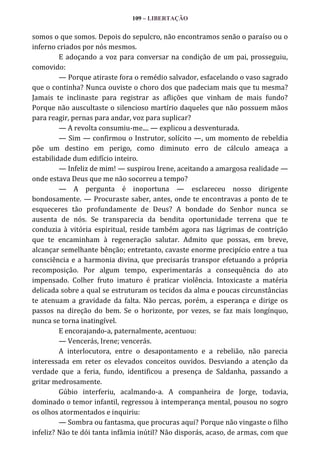 109 – LIBERTAÇÃO

somos o que somos. Depois do sepulcro, não encontramos senão o paraíso ou o
inferno criados por nós mesmos.
E adoçando a voz para conversar na condição de um pai, prosseguiu,
comovido:
— Porque atiraste fora o remédio salvador, esfacelando o vaso sagrado
que o continha? Nunca ouviste o choro dos que padeciam mais que tu mesma?
Jamais te inclinaste para registrar as aflições que vinham de mais fundo?
Porque não auscultaste o silencioso martírio daqueles que não possuem mãos
para reagir, pernas para andar, voz para suplicar?
— A revolta consumiu-me.... — explicou a desventurada.
— Sim — confirmou o Instrutor, solícito —, um momento de rebeldia
põe um destino em perigo, como diminuto erro de cálculo ameaça a
estabilidade dum edifício inteiro.
— Infeliz de mim! — suspirou Irene, aceitando a amargosa realidade —
onde estava Deus que me não socorreu a tempo?
— A pergunta é inoportuna — esclareceu nosso dirigente
bondosamente. — Procuraste saber, antes, onde te encontravas a ponto de te
esqueceres tão profundamente de Deus? A bondade do Senhor nunca se
ausenta de nós. Se transparecia da bendita oportunidade terrena que te
conduzia à vitória espiritual, reside também agora nas lágrimas de contrição
que te encaminham à regeneração salutar. Admito que possas, em breve,
alcançar semelhante bênção; entretanto, cavaste enorme precipício entre a tua
consciência e a harmonia divina, que precisarás transpor efetuando a própria
recomposição. Por algum tempo, experimentarás a consequência do ato
impensado. Colher fruto imaturo é praticar violência. Intoxicaste a matéria
delicada sobre a qual se estruturam os tecidos da alma e poucas circunstâncias
te atenuam a gravidade da falta. Não percas, porém, a esperança e dirige os
passos na direção do bem. Se o horizonte, por vezes, se faz mais longínquo,
nunca se torna inatingível.
E encorajando-a, paternalmente, acentuou:
— Vencerás, Irene; vencerás.
A interlocutora, entre o desapontamento e a rebelião, não parecia
interessada em reter os elevados conceitos ouvidos. Desviando a atenção da
verdade que a feria, fundo, identificou a presença de Saldanha, passando a
gritar medrosamente.
Gúbio interferiu, acalmando-a. A companheira de Jorge, todavia,
dominado o temor infantil, regressou à intemperança mental, pousou no sogro
os olhos atormentados e inquiriu:
— Sombra ou fantasma, que procuras aqui? Porque não vingaste o filho
infeliz? Não te dói tanta infâmia inútil? Não disporás, acaso, de armas, com que

 