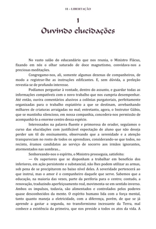 11 – LIBERTAÇÃO

1
Ouvindo elucidações

No vasto salão do educandário que nos reunia, o Ministro Flácus,
fixando em nós o olhar saturado de doce magnetismo, convidava-nos a
preciosas meditações.
Congregamo-nos, ali, somente algumas dezenas de companheiros, de
modo a registrar-lhe as instruções edificantes. E, sem dúvida, a preleção
revestia-se de profundo interesse.
Podíamos perguntar à vontade, dentro do assunto, e guardar todas as
informações compatíveis com o novo trabalho que nos cumpria desempenhar.
Até então, ouvira comentários alusivos a colônias purgatoriais, perfeitamente
organizadas para o trabalho expiatório a que se destinam, arrebanhando
milhares de criaturas arraigadas no mal; entretanto, agora, o Instrutor Gúbio,
que se mantinha silencioso, em nossa companhia, concedera-nos permissão de
acompanhá-lo a enorme centro dessa espécie.
Interessados na palavra fluente e primorosa do orador, seguíamos o
curso das elucidações com justificável expectação de aluno que não deseja
perder um til do ensinamento, observando que a serenidade e a atenção
transpareciam no rosto de todos os aprendizes, considerando-se que todos, no
recinto, éramos candidatos ao serviço de socorro aos irmãos ignorantes,
atormentados nas sombras...
Senhoreando-nos o espírito, o Ministro prosseguia, satisfeito:
— Os superiores que se disponham a trabalhar em benefício dos
inferiores, em ação persistente e substancial, não lhes podem utilizar as armas,
sob pena de se precipitarem no baixo nível deles. A severidade pertencerá ao
que instrui, mas o amor é o companheiro daquele que serve. Sabemos que a
educação, na maioria das vezes, parte da periferia para o centro; contudo, a
renovação, traduzindo aperfeiçoamento real, movimenta-se em sentido inverso.
Ambos os impulsos, todavia, são alimentados e controlados pelos poderes
quase desconhecidos da mente. O espírito humano lida com a força mental,
tanto quanto maneja a eletricidade, com a diferença, porém, de que se já
aprende a gastar a segunda, no transformismo incessante da Terra, mal
conhece a existência da primeira, que nos preside a todos os atos da vida. A

 