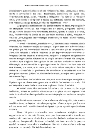 110 – Francisco Cândido Xavier (pelo Espírito André Luiz)

possas ferir o juiz desalmado que nos conspurcou a vida? Cessa, então, com a
morte o devotamento dos pais? descansarás, porventura, em algum céu,
contemplando Jorge, assim, reduzido a frangalhos? Ou ignoras a realidade
cruel? Que razões te compelem à mudez das estátuas? Porque não buscaste,
sem repouso, a justiça de Deus, que não se encontra na Terra?
As perguntas semelhavam-se a golpes de ferro em brasa. O perseguidor
de Margarida recebia-as por vergastadas no íntimo, porquanto extrema
indignação lhe empalideceu o semblante. Hesitava, quanto à atitude a assumir,
mas, reconhecendo-se diante de um condutor amoroso e sábio, procurou o
olhar de Gúbio, rogando-lhe cooperação em silêncio, e o nosso Instrutor tomou,
por ele, a palavra.
— Irene — exclamou, melancólico —, a certeza da vida vitoriosa, acima
da morte, não te infunde respeito ao coração? Supões estejamos subordinados a
um poder que nos desconhece? Perante a verdade nova que te surpreende a
alma, não percebes a infinita sabedoria de um Supremo Doador de todas as
bênçãos? Onde se encontra a felicidade da vingança? O sangue e as lágrimas de
nossos inimigos apenas aprofundam as chagas que nos abriram nos corações.
Acreditas que a legítima consagração de um pai deva traduzir-se através da
dilaceração ou do homicídio, da perseguição ou da cólera? Saldanha veio até
este cárcere, por amor, e eu creio que as mais nobres conquistas dele lhe
retornam à superfície da personalidade, triunfantes e renascentes! Não lhe
precipites a ternura paterna no abismo do desespero, de cujas trevas procuras
inutilmente fugir.
A desditosa mulher silenciou, soluçante, enquanto o sogro enxugava as
lágrimas que as observações generosas de Gúbio lhe haviam arrancado. Foi
então que Iracema se declarou exausta e suplicou a dádiva dum leito.
O nosso orientador convidou Saldanha a se pronunciar. Se Jorge
melhorara, ambas as senhoras desencarnadas exigiam socorro urgente. Não
seria lícito abandoná-las àquele clima de desintegração das melhores energias
morais.
— Perfeitamente — concordou o obsessor de Margarida, sob intensa
modificação —, conheço os celerados que aqui se reúnem, e agora que Iracema
e Irene tornaram à consciência que lhes é própria, preocupa-me a gravidade do
assunto.
Nosso dirigente explicou-lhe que poderíamos abrigá-las numa
organização socorrista, não distante, mas, para levarmos a efeito semelhante
medida, não poderíamos olvidar-lhe a permissão. Saldanha aceitou contente e
agradeceu, desapontado. Sentia-se estimulado ao bem, através da palavra
cordial de nosso orientador e revelava-se disposto a não perder o mínimo
ensejo de corresponder-lhe à dedicação fraterna.

 