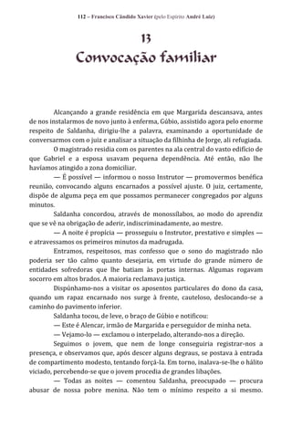 112 – Francisco Cândido Xavier (pelo Espírito André Luiz)

13
Convocação familiar

Alcançando a grande residência em que Margarida descansava, antes
de nos instalarmos de novo junto à enferma, Gúbio, assistido agora pelo enorme
respeito de Saldanha, dirigiu-lhe a palavra, examinando a oportunidade de
conversarmos com o juiz e analisar a situação da filhinha de Jorge, ali refugiada.
O magistrado residia com os parentes na ala central do vasto edifício de
que Gabriel e a esposa usavam pequena dependência. Até então, não lhe
havíamos atingido a zona domiciliar.
— É possível — informou o nosso Instrutor — promovermos benéfica
reunião, convocando alguns encarnados a possível ajuste. O juiz, certamente,
dispõe de alguma peça em que possamos permanecer congregados por alguns
minutos.
Saldanha concordou, através de monossílabos, ao modo do aprendiz
que se vê na obrigação de aderir, indiscriminadamente, ao mestre.
— A noite é propícia — prosseguiu o Instrutor, prestativo e simples —
e atravessamos os primeiros minutos da madrugada.
Entramos, respeitosos, mas confesso que o sono do magistrado não
poderia ser tão calmo quanto desejaria, em virtude do grande número de
entidades sofredoras que lhe batiam às portas internas. Algumas rogavam
socorro em altos brados. A maioria reclamava justiça.
Dispúnhamo-nos a visitar os aposentos particulares do dono da casa,
quando um rapaz encarnado nos surge à frente, cauteloso, deslocando-se a
caminho do pavimento inferior.
Saldanha tocou, de leve, o braço de Gúbio e notificou:
— Este é Alencar, irmão de Margarida e perseguidor de minha neta.
— Vejamo-lo — exclamou o interpelado, alterando-nos a direção.
Seguimos o jovem, que nem de longe conseguiria registrar-nos a
presença, e observamos que, após descer alguns degraus, se postava à entrada
de compartimento modesto, tentando forçá-la. Em torno, inalava-se-lhe o hálito
viciado, percebendo-se que o jovem procedia de grandes libações.
— Todas as noites — comentou Saldanha, preocupado — procura
abusar de nossa pobre menina. Não tem o mínimo respeito a si mesmo.

 