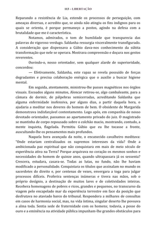 113 – LIBERTAÇÃO

Reparando a resistência de Lia, estende os processos de perseguição, com
ameaças diversas, e acredito que, se ainda não atingiu os fins indignos para os
quais se orienta, é porque permaneço a postos, agindo na defesa com a
brutalidade que me é característica.
Notamos, admirados, o tom de humildade que transparecia das
palavras do vigoroso verdugo. Saldanha ressurgia visceralmente transfigurado.
A consideração que dispensava a Gúbio dava-nos conhecimento da súbita
transformação que nele se operara. Mostrava compreensão e doçura nos gestos
reverentes.
Ouvindo-o, nosso orientador, sem qualquer alarde de superioridade,
concordou:
— Efetivamente, Saldanha, este rapaz se revela possuído de forças
degradantes e precisa colaboração enérgica que o auxilie a buscar higiene
mental.
Em seguida, atentamente, ministrou-lhe passes magnéticos nos órgãos
visuais. Escoados alguns minutos, Alencar retirou-se, algo cambaleante, para a
câmara de dormir, de pálpebras semicerradas, acreditando Saldanha que
alguma enfermidade inofensiva, por alguns dias, a partir daquela hora, o
ajudaria a meditar nos deveres do homem de bem. O obsidente de Margarida
demonstrava indisfarçável contentamento. Logo após, em companhia de nosso
devotado orientador, passamos ao apartamento privado do juiz. O magistrado
se mantinha de corpo repousado sobre o colchão macio, mostrando, contudo, a
mente inquieta, flagelada. Permitiu Gúbio que eu lhe tocasse a fronte,
auscultando-lhe os pensamentos mais profundos.
Naquela hora avançada da noite, o encanecido cavalheiro meditava:
“Onde estariam centralizados os supremos interesses da vida? Onde a
ambicionada paz espiritual que não conquistara em mais de meio século de
experiência ativa na Terra? Porque arquivava no coração os mesmos sonhos e
necessidades do homem de quinze anos, quando ultrapassara já os sessenta?
Crescera, estudara, casara-se. Todas as lutas, no fundo, não lhe haviam
modificado a personalidade. Conquistara os títulos que assinalam no mundo os
sacerdotes do direito e, por centenas de vezes, envergara a toga para julgar
processos difíceis. Proferira sentenças inúmeras e tivera nas mãos, sob o
próprio desígnio, a destinação de muitos lares e de coletividades inteiras.
Recebera homenagens de pobres e ricos, grandes e pequenos, no transcurso da
viagem pelo encapelado mar da experiência terrestre em face da posição que
desfrutava no ataviado barco do tribunal. Respondera a milhares de consultas
em casos de harmonia social, mas, na vida íntima, singular deserto lhe povoava
a alma toda. Sentia sede de fraternidade com os homens; todavia, a posse do
ouro e a eminência na atividade pública impunham-lhe grandes obstáculos para

 