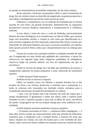 115 – LIBERTAÇÃO

se, quanto às reminiscências do humilde condenado, réu de crime comum..
Nesse comenos, o Instrutor recomendou a Elói e a mim o trazimento de
Jorge, fora do veículo carnal, ao domicílio do magistrado, enquanto prepararia a
este último o desligamento parcial do corpo através do sono.
Voltamos, o companheiro e eu, ao cubículo do obsidiado que se achava
ausente do vaso físico, em grande prostração. Administrei-lhe ao organismo
perispiritual recursos fluídicos reparadores e transportamo-lo à residência
indicada.
A essa altura, o dono da casa e a neta de Saldanha, provisoriamente
libertos das teias fisiológicas, já se encontravam ao lado de Gúbio, que recebeu
Jorge com desvelado carinho, e, unindo os três como que identificando-os a
uma corrente magnética de forte expressão, emprestou-lhes forças à mente, por
intermédio de operações fluídicas, para que o ouvissem acordados, em espírito,
tanto quanto possível. Notei, então, que o despertamento não era análogo para
os três.
Variava de acordo com a posição evolutiva e condições mentais de cada
um. O magistrado era mais lúcido pela agilidade dos raciocínios; a jovem Lia
colocava-se em segundo lugar pelas singulares qualidades de inteligência;
situava-se Jorge em posição inferior, em face do esgotamento em que se
encontrava.
Vendo-se à frente do antigo réu e da filha, que identificou, de pronto, o
categorizado expoente da justiça perguntou a esmo, absorvido de insofreável
espanto:
— Onde estamos? Onde estamos?
Nenhum de nós se atreveu à resposta.
Gúbio, no entanto, orava em silêncio; e quando formosa luz se lhe
irradiou do tórax e do cérebro, dando-nos a entender que o sentimento e a
razão se achavam nele irmanados em claridade celeste, exclamou para o
assombrado interlocutor, tocando-lhe afavelmente os ombros:
— Juiz, o lar do mundo não é tão somente um asilo de corpos que o
tempo transformará. É igualmente o ninho das almas, onde o espírito pode
entender-se com o espírito, quando o sono sela os lábios de carne, suscetíveis
de mentir. Congregamo-nos em teu próprio abrigo para uma audiência com a
realidade.
O chefe daquele santuário doméstico escutava, perplexo.
— O homem encarnado na Terra — continuou Gúbio empolgante — é
uma alma eterna usando um corpo perecível, alma que procede de milenários
caminhos para a integração com a verdade divina, à maneira do seixo que
desce, rolando nos séculos, do cimo do monte para o seio recôndito do mar.
Somos, todos, atores do drama sublime da evolução universal, através do amor

 