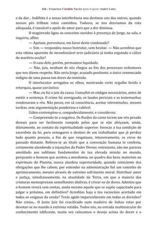 116 – Francisco Cândido Xavier (pelo Espírito André Luiz)

e da dor... Indébita é a nossa interferência nos destinos uns dos outros, quando
nossos pés trilham retos caminhos. Todavia, se nos desviamos da rota
adequada, é razoável o apelo do amor para que a dor diminua.
O magistrado ligou os conceitos ouvidos à presença de Jorge, na sala, e
inquiriu, aflito:
— Apelam, porventura, em favor deste condenado?
— Sim — respondeu nosso Instrutor, sem hesitar. — Não acreditas que
esta vítima aparente de inconfessável erro judiciário já tenha esgotado o cálice
do martírio oculto?
— O caso dele, porém, permanece liquidado.
— Não, juiz, nenhum de nós chegou ao fim dos processos redentores
que nos dizem respeito. Não seria Jorge, acusado penitente, o único sentenciado
indigno de uma pausa nas dores da remissão.
O interlocutor arregalou os olhos, mostrando certo orgulho ferido e
retorquiu, quase sarcástico:
— Mas, eu fui o juiz da causa. Consultei os códigos necessários, antes de
emitir a sentença. O crime foi averiguado, os laudos periciais e as testemunhas
condenaram o réu. Não posso, em sã consciência, aceitar intromissões, mesmo
tardias, sem argumentação ponderosa e cabível.
Gúbio contemplou-o, compadecidamente, e considerou:
— Compreendo-te a negativa. Os fluidos da carne tecem um véu pesado
demais para ser facilmente rompido pelos que se não afeiçoam, ainda,
diàriamente, ao contato da espiritualidade superior. Invocas a tua condição de
sacerdote da lei, para esmagares o destino de um trabalhador que já perdeu
tudo quanto possuía, a fim de que resgatasse, intensivamente, os erros do
passado distante. Referes-te ao título que a convenção humana te conferiu,
certamente atendendo a injunções do Poder Divino; entretanto, não me pareces
amoldado aos sublimes fundamentos de tua elevada missão no mundo,
porquanto o homem que aceitou a mordomia, no quadro dos bens materiais ou
espirituais do Planeta, nunca alardeia superioridade, quando consciente das
obrigações que lhe cabem, por entender na administração fiel um caminho de
aprimoramento, mesmo através de extremo sofrimento moral. Distribuir amor
e justiça, simultaneamente, na atualidade da Terra, em que a maioria das
criaturas menosprezam semelhantes dádivas, é crivar-se de dores. Admites que
o homem viverá sem contas, ainda mesmo aquele que se supõe capacitado para
julgar o próximo, em definitivo? Acreditas haja o teu raciocínio acertado em
todos os enigmas da senda? Terás agido imparcialmente em todas as decisões?
Não creias... O Justo Juiz foi crucificado num madeiro de linhas retas por
devotar-se no mundo à extrema retidão. Todos nós, na estrada multissecular do
conhecimento edificante, muita vez colocamos o desejo acima do dever e o

 