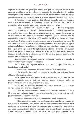 117 – LIBERTAÇÃO

capricho a cavaleiro dos princípios redentores que nos compete observar. Em
quantas ocasiões já se te inclinou o mandato às contrafações da política
desintegrante dos homens, ávidos de transitório poder? Em quantos processos
permitiste que os teus sentimentos se turvassem no personalismo delinquente?
O homem, em cuja presença identificava Saldanha perigoso inimigo,
revelava-se infinitamente confundido. Palidez cadavérica lhe cobria o
semblante, sobre o qual grossas lágrimas principiaram a correr.
— Juiz — continuou Gúbio, em voz firme —, não fosse a compaixão
divina que te concede ao ministério diversos auxiliares invisíveis, amparandote as ações, por amor à Justiça que representas, e as vítimas dos teus erros
involuntários e das paixões obsecantes daqueles que te cercam não te
permitiriam a permanência no cargo. Teu palácio residencial mostra-se repleto
de sombras. Muitos homens e mulheres, dos que já sentenciaste em mais de
vinte anos, nas lides do direito, arrebatados pela morte, não conseguiram seguir
adiante, colados que se acham aos efeitos de tuas decisões e demoram-se em
tua própria casa, aguardando-te explicações oportunas. Missionário da lei, sem
hábitos de prece e meditação, únicos recursos através dos quais poderias
abreviar o trabalho de esclarecimento que te assiste, grandes surpresas te
reserva o transe final do corpo.
Verificando-se pausa mais longa, o magistrado exteriorizou nos olhos
indefinível terror, caiu de joelhos e rogou:
— Benfeitor ou vingador, ensina-me o caminho! Que devo fazer a
benefício do condenado?
— Facilitarás a revisão do processo e restituí-lo-âs à liberdade.
— Ele é, então, inocente? — indagou o interlocutor, exigindo bases
sólidas a futuras conclusões.
— Ninguém sofre sem necessidade à frente da Justiça Celeste e tão
grande harmonia rege o Universo que os nossos próprios males se
transubstanciam em bênçãos. Explicaremos tudo.
E, dando-nos a perceber que precisava gravar na mente do juiz quanto
se lhe pedia da ação providencial, continuou:
— Não te circunscreverás à mencionada medida. Amparar-lhe-ás a
filha, hoje internada por favor em tua casa, em estabelecimento condigno, onde
possa receber a necessária educação.
— Mas — interveio o jurista —, esta menina não é minha filha.
— Não serias, entretanto, convocado por nós a semelhante encargo, se
não pudesses recebê-lo. Crês, porém, que o dinheiro em disponibilidade deva
satisfazer tão somente as exigências daqueles que se reuniram a nós, dentro
dos laços consanguíneos? Liberta o coração, meu amigo! Respira em mais alto
clima. Aprende a semear amor no chão em que pisas. Quanto mais

 