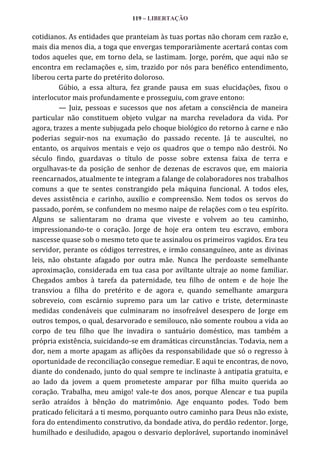 119 – LIBERTAÇÃO

cotidianos. As entidades que pranteiam às tuas portas não choram cem razão e,
mais dia menos dia, a toga que envergas temporariàmente acertará contas com
todos aqueles que, em torno dela, se lastimam. Jorge, porém, que aqui não se
encontra em reclamações e, sim, trazido por nós para benéfico entendimento,
liberou certa parte do pretérito doloroso.
Gúbio, a essa altura, fez grande pausa em suas elucidações, fixou o
interlocutor mais profundamente e prosseguiu, com grave entono:
— Juiz, pessoas e sucessos que nos afetam a consciência de maneira
particular não constituem objeto vulgar na marcha reveladora da vida. Por
agora, trazes a mente subjugada pelo choque biológico do retorno à carne e não
poderias seguir-nos na exumação do passado recente. Já te auscultei, no
entanto, os arquivos mentais e vejo os quadros que o tempo não destrói. No
século findo, guardavas o título de posse sobre extensa faixa de terra e
orgulhavas-te da posição de senhor de dezenas de escravos que, em maioria
reencarnados, atualmente te integram a falange de colaboradores nos trabalhos
comuns a que te sentes constrangido pela máquina funcional. A todos eles,
deves assistência e carinho, auxílio e compreensão. Nem todos os servos do
passado, porém, se confundem no mesmo naipe de relações com o teu espírito.
Alguns se salientaram no drama que viveste e volvem ao teu caminho,
impressionando-te o coração. Jorge de hoje era ontem teu escravo, embora
nascesse quase sob o mesmo teto que te assinalou os primeiros vagidos. Era teu
servidor, perante os códigos terrestres, e irmão consanguíneo, ante as divinas
leis, não obstante afagado por outra mãe. Nunca lhe perdoaste semelhante
aproximação, considerada em tua casa por aviltante ultraje ao nome familiar.
Chegados ambos à tarefa da paternidade, teu filho de ontem e de hoje lhe
transviou a filha do pretérito e de agora e, quando semelhante amargura
sobreveio, com escárnio supremo para um lar cativo e triste, determinaste
medidas condenáveis que culminaram no insofreável desespero de Jorge em
outros tempos, o qual, desarvorado e semilouco, não somente roubou a vida ao
corpo de teu filho que lhe invadira o santuário doméstico, mas também a
própria existência, suicidando-se em dramáticas circunstâncias. Todavia, nem a
dor, nem a morte apagam as aflições da responsabilidade que só o regresso à
oportunidade de reconciliação consegue remediar. E aqui te encontras, de novo,
diante do condenado, junto do qual sempre te inclinaste à antipatia gratuita, e
ao lado da jovem a quem prometeste amparar por filha muito querida ao
coração. Trabalha, meu amigo! vale-te dos anos, porque Alencar e tua pupila
serão atraídos à bênção do matrimônio. Age enquanto podes. Todo bem
praticado felicitará a ti mesmo, porquanto outro caminho para Deus não existe,
fora do entendimento construtivo, da bondade ativa, do perdão redentor. Jorge,
humilhado e desiludido, apagou o desvario deplorável, suportando inominável

 