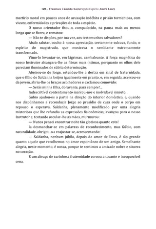 120 – Francisco Cândido Xavier (pelo Espírito André Luiz)

martírio moral em poucos anos de acusação indébita e prisão tormentosa, com
viuvez, enfermidades e privações de toda a espécie.
O nosso orientador fitou-o, compadecido, na pausa mais ou menos
longa que se fizera, e rematou:
— Não te dispões, por tua vez, aos testemunhos salvadores?
Abalo salutar, oculto à nossa apreciação, certamente sulcava, fundo, o
espírito do magistrado, que mostrava o semblante extremamente
transformado.
Vimo-lo levantar-se, em lágrimas, cambaleante. A força magnética do
nosso Instrutor alcançara-lhe as fibras mais íntimas, porquanto os olhos dele
pareciam iluminados de súbita determinação.
Abeirou-se de Jorge, estendeu-lhe a destra em sinal de fraternidade,
que o filho de Saldanha beijou igualmente em pranto, e, em seguida, acercou-se
da jovem, abriu-lhe os braços acolhedores e exclamou comovido:
— Serás minha filha, doravante, para sempre!...
Indescritível contentamento marcou-nos o inolvidável minuto.
Gúbio ajudou-os a partir na direção do interior doméstico, e, quando
nos dispúnhamos a reconduzir Jorge ao presídio de cura onde o corpo em
repouso o esperava, Saldanha, plenamente modificado por uma alegria
misteriosa que lhe refundia as expressões fisionômicas, avançou para o nosso
Instrutor e, tentando oscular-lhe as mãos, murmurou:
— Nunca pensei encontrar noite tão gloriosa quanto esta!
Ia desmanchar-se em palavras de reconhecimento, mas Gúbio, com
naturalidade, obrigou-o a reajustar-se, acrescentando:
— Saldanha, nenhum júbilo, depois do amor de Deus, é tão grande
quanto aquele que recolhemos no amor espontâneo de um amigo. Semelhante
alegria, neste momento, é nossa, porque te sentimos a amizade nobre e sincera
no coração.
E um abraço de carinhosa fraternidade coroou a tocante e inesquecível
cena.

 