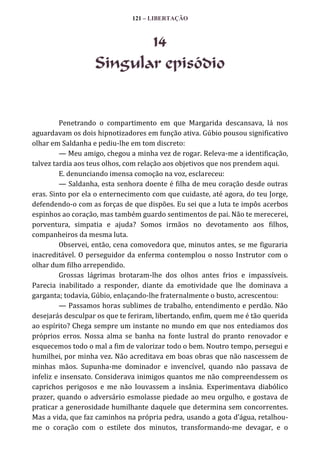 121 – LIBERTAÇÃO

14
Singular episódio

Penetrando o compartimento em que Margarida descansava, lá nos
aguardavam os dois hipnotizadores em função ativa. Gúbio pousou significativo
olhar em Saldanha e pediu-lhe em tom discreto:
— Meu amigo, chegou a minha vez de rogar. Releva-me a identificação,
talvez tardia aos teus olhos, com relação aos objetivos que nos prendem aqui.
E. denunciando imensa comoção na voz, esclareceu:
— Saldanha, esta senhora doente é filha de meu coração desde outras
eras. Sinto por ela o enternecimento com que cuidaste, até agora, do teu Jorge,
defendendo-o com as forças de que dispões. Eu sei que a luta te impôs acerbos
espinhos ao coração, mas também guardo sentimentos de pai. Não te merecerei,
porventura, simpatia e ajuda? Somos irmãos no devotamento aos filhos,
companheiros da mesma luta.
Observei, então, cena comovedora que, minutos antes, se me figuraria
inacreditável. O perseguidor da enferma contemplou o nosso Instrutor com o
olhar dum filho arrependido.
Grossas lágrimas brotaram-lhe dos olhos antes frios e impassíveis.
Parecia inabilitado a responder, diante da emotividade que lhe dominava a
garganta; todavia, Gúbio, enlaçando-lhe fraternalmente o busto, acrescentou:
— Passamos horas sublimes de trabalho, entendimento e perdão. Não
desejarás desculpar os que te feriram, libertando, enfim, quem me é tão querida
ao espírito? Chega sempre um instante no mundo em que nos entediamos dos
próprios erros. Nossa alma se banha na fonte lustral do pranto renovador e
esquecemos todo o mal a fim de valorizar todo o bem. Noutro tempo, persegui e
humilhei, por minha vez. Não acreditava em boas obras que não nascessem de
minhas mãos. Supunha-me dominador e invencível, quando não passava de
infeliz e insensato. Considerava inimigos quantos me não compreendessem os
caprichos perigosos e me não louvassem a insânia. Experimentava diabólico
prazer, quando o adversário esmolasse piedade ao meu orgulho, e gostava de
praticar a generosidade humilhante daquele que determina sem concorrentes.
Mas a vida, que faz caminhos na própria pedra, usando a gota d’|gua, retalhoume o coração com o estilete dos minutos, transformando-me devagar, e o

 