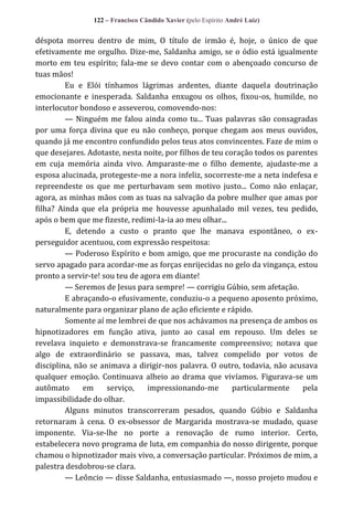 122 – Francisco Cândido Xavier (pelo Espírito André Luiz)

déspota morreu dentro de mim, O título de irmão é, hoje, o único de que
efetivamente me orgulho. Dize-me, Saldanha amigo, se o ódio está igualmente
morto em teu espírito; fala-me se devo contar com o abençoado concurso de
tuas mãos!
Eu e Elói tínhamos lágrimas ardentes, diante daquela doutrinação
emocionante e inesperada. Saldanha enxugou os olhos, fixou-os, humilde, no
interlocutor bondoso e asseverou, comovendo-nos:
— Ninguém me falou ainda como tu... Tuas palavras são consagradas
por uma força divina que eu não conheço, porque chegam aos meus ouvidos,
quando já me encontro confundido pelos teus atos convincentes. Faze de mim o
que desejares. Adotaste, nesta noite, por filhos de teu coração todos os parentes
em cuja memória ainda vivo. Amparaste-me o filho demente, ajudaste-me a
esposa alucinada, protegeste-me a nora infeliz, socorreste-me a neta indefesa e
repreendeste os que me perturbavam sem motivo justo... Como não enlaçar,
agora, as minhas mãos com as tuas na salvação da pobre mulher que amas por
filha? Ainda que ela própria me houvesse apunhalado mil vezes, teu pedido,
após o bem que me fizeste, redimi-la-ia ao meu olhar...
E, detendo a custo o pranto que lhe manava espontâneo, o experseguidor acentuou, com expressão respeitosa:
— Poderoso Espírito e bom amigo, que me procuraste na condição do
servo apagado para acordar-me as forças enrijecidas no gelo da vingança, estou
pronto a servir-te! sou teu de agora em diante!
— Seremos de Jesus para sempre! — corrigiu Gúbio, sem afetação.
E abraçando-o efusivamente, conduziu-o a pequeno aposento próximo,
naturalmente para organizar plano de ação eficiente e rápido.
Somente aí me lembrei de que nos achávamos na presença de ambos os
hipnotizadores em função ativa, junto ao casal em repouso. Um deles se
revelava inquieto e demonstrava-se francamente compreensivo; notava que
algo de extraordinário se passava, mas, talvez compelido por votos de
disciplina, não se animava a dirigir-nos palavra. O outro, todavia, não acusava
qualquer emoção. Continuava alheio ao drama que vivíamos. Figurava-se um
autômato
em
serviço,
impressionando-me
particularmente
pela
impassibilidade do olhar.
Alguns minutos transcorreram pesados, quando Gúbio e Saldanha
retornaram à cena. O ex-obsessor de Margarida mostrava-se mudado, quase
imponente. Via-se-lhe no porte a renovação de rumo interior. Certo,
estabelecera novo programa de luta, em companhia do nosso dirigente, porque
chamou o hipnotizador mais vivo, a conversação particular. Próximos de mim, a
palestra desdobrou-se clara.
— Leôncio — disse Saldanha, entusiasmado —, nosso projeto mudou e

 