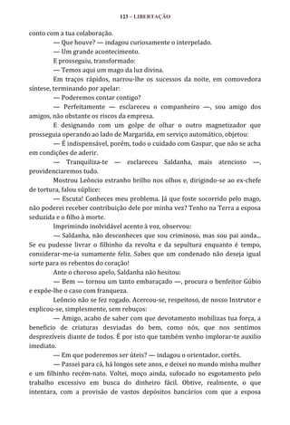 123 – LIBERTAÇÃO

conto com a tua colaboração.
— Que houve? — indagou curiosamente o interpelado.
— Um grande acontecimento.
E prosseguiu, transformado:
— Temos aqui um mago da luz divina.
Em traços rápidos, narrou-lhe os sucessos da noite, em comovedora
síntese, terminando por apelar:
— Poderemos contar contigo?
— Perfeitamente — esclareceu o companheiro —, sou amigo dos
amigos, não obstante os riscos da empresa.
E designando com um golpe de olhar o outro magnetizador que
prosseguia operando ao lado de Margarida, em serviço automático, objetou:
— É indispensável, porém, todo o cuidado com Gaspar, que não se acha
em condições de aderir.
— Tranquiliza-te — esclareceu Saldanha, mais atencioso —,
providenciaremos tudo.
Mostrou Leôncio estranho brilho nos olhos e, dirigindo-se ao ex-chefe
de tortura, falou súplice:
— Escuta! Conheces meu problema. Já que foste socorrido pelo mago,
não poderei receber contribuição dele por minha vez? Tenho na Terra a esposa
seduzida e o filho à morte.
Imprimindo inolvidável acento à voz, observou:
— Saldanha, não desconheces que sou criminoso, mas sou pai ainda...
Se eu pudesse livrar o filhinho da revolta e da sepultura enquanto é tempo,
considerar-me-ia sumamente feliz. Sabes que um condenado não deseja igual
sorte para os rebentos do coração!
Ante o choroso apelo, Saldanha não hesitou:
— Bem — tornou um tanto embaraçado —, procura o benfeitor Gúbio
e expõe-lhe o caso com franqueza.
Leôncio não se fez rogado. Acercou-se, respeitoso, de nosso Instrutor e
explicou-se, simplesmente, sem rebuços:
— Amigo, acabo de saber com que devotamento mobilizas tua força, a
beneficio de criaturas desviadas do bem, como nós, que nos sentimos
desprezíveis diante de todos. É por isto que também venho implorar-te auxilio
imediato.
— Em que poderemos ser úteis? — indagou o orientador, cortês.
— Passei para cá, há longos sete anos, e deixei no mundo minha mulher
e um filhinho recém-nato. Voltei, moço ainda, sufocado no esgotamento pelo
trabalho excessivo em busca do dinheiro fácil. Obtive, realmente, o que
intentara, com a provisão de vastos depósitos bancários com que a esposa

 