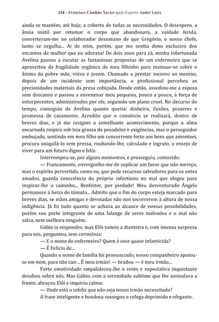 124 – Francisco Cândido Xavier (pelo Espírito André Luiz)

ainda se mantém, até hoje, a coberto de todas as necessidades. O desespero, a
ânsia inútil por retomar o corpo que abandonara, a vaidade ferida,
converteram-me no colaborador desumano de que Gregório, o nosso chefe,
tanto se orgulha... Ai de mim, porém, que me sentia dono exclusivo dos
encantos da mulher que eu adorava! De dois anos para cá, minha infortunada
Avelina passou a escutar as fantasiosas propostas de um enfermeiro que se
aproveitou da fragilidade orgânica de meu filhinho para insinuar-se sobre o
ânimo da pobre mãe, viúva e jovem. Chamado a prestar socorro ao menino,
depois de um incidente sem importância, o profissional percebeu as
preciosidades materiais da presa cobiçada. Desde então, assediou-me a esposa
sem descanso e passou a envenenar meu pequeno, pouco a pouco, à força de
entorpecentes, administrados por ele, seguindo um plano cruel. No decurso do
tempo, conseguiu de Avelina quanto queria: dinheiro, ilusões, prazeres e
promessa de casamento. Acredito que o consórcio se realizará, dentro de
breves dias, e já me resignei a semelhante acontecimento, porque a alma
encarnada respira sob teia grossa de pesadelos e exigências, mas o perseguidor
embuçado, sentindo em meu filho um concorrente forte aos bens que amontoei,
procura aniquilá-lo sem pressa, roubando-lhe, calculado e ingrato, o ensejo de
viver para um futuro digno e feliz.
Interrompeu-se, por alguns momentos, e prosseguiu, comovido:
— Francamente, envergonho-me de suplicar um favor que não mereço,
mas o espírito pervertido, como eu, que pede recursos salvadores para os entes
amados, guarda consciência do próprio infortúnio no mal que elegeu para
inspirar-lhe o caminho... Benfeitor, por piedade! Meu desventurado Ângelo
permanece à beira do túmulo... Admito que o fim do corpo esteja marcado para
breves dias, se mãos amigas e devotadas não nos socorrerem à altura de nossa
indigência. Já fiz tudo quanto se achava ao alcance de nossas possibilidades,
porém sou parte integrante de uma falange de seres malvados e o mal não
salva, nem melhora ninguém.
Gúbio ia responder, mas Elói tomou a dianteira e, com imensa surpresa
para nós, perguntou, sem cerimônia:
— E o nome do enfermeiro? Quem é esse quase infanticida?
— É Felício de...
Quando o nome de família foi pronunciado, nosso companheiro apoiouse em mim, para não cair... É meu irmão! — bradou — é meu irmão...
Forte emotividade empalideceu-lhe o rosto e expectativa inquietante
desabou sobre nós. Mas Gúbio, com a serenidade sublime que lhe assinalava a
fronte, abraçou Elói e inquiriu calmo:
— Onde está o infeliz que não seja nosso irmão necessitado?
A frase inteligente e bondosa sossegou o colega deprimido e ofegante.

 