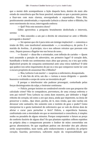 126 – Francisco Cândido Xavier (pelo Espírito André Luiz)

que a mente dele acompanhasse a lição daquela hora, dentro do mais alto
estado de consciência que lhe fosse possível, notando-se que o paciente passou
a fixar-nos com mais clareza, envergonhado e espantadiço. Fitou Elói,
positivamente amedrontado, e reparando Leôncio a chorar sobre o filhinho, fez
novo movimento de recuo, interrogando embora:
— Quê? Pois este monstro chora?
Gúbio aproveitou a pergunta brutalmente desfechada e interveio,
sereno:
— Não concedes a um pai o direito de emocionar-se ante o filhinho
perseguido e doente?
— Sei apenas que ele é para mim um inimigo implacável — comentou o
irmão de Elói, com insofreável animosidade —, e reconheço-o, de perto. É o
marido de Avelina... A princípio, via-o nos odiosos retratos que povoam esta
casa... Depois passou a flagelar-me nas horas de sono...
— Escuta! — disse-lhe o orientador, com inflexão de carinho — Quem
terá assumido a posição de adversário, em primeiro lugar? O coração dele,
humilhado e ferido nos sentimentos mais altos que possui, ou o teu que urdiu
deplorável projeto de conquista sentimental ante uma viúva indefesa? O dele
que padece nos zelos inquietantes de pai ou o teu que comparece neste lar com
o escuro propósito de assassinar-lhe o filhinho?
— Mas, Leôncio é um morto! — suspirou o enfermeiro, desapontado.
— E não hás de sê-lo, um dia — tornou o nosso dirigente — quando
houveres restituído o corpo de carne ao inventário de pó?
E porque o interlocutor não pudesse prosseguir, conturbado pelas
forças desintegrantes da culpa, o Instrutor continuou:
— Felício, porque insistes no condenável enredo com que preparas tão
calculado crime? Não te compadeces, porventura, de uma criança enferma e
sem pai visível? Tens Leôncio na conta dum monstro, por defender o frágil
rebento do coração, tal como a ave que ataca, ainda que impotente, na ânsia de
preservar o ninho... Que dizer, porém, de ti, meu irmão, que não vacilas em
devassar este santuário, tão somente com o instinto de gozo e poder? Como
interpretar-te o gesto lastimável de enfermeiro que se vale do divino dom de
aliviar e curar para perturbar e ferir? Felício, a experiência humana,
confrontada com a eternidade em que se movimentará a consciência, é simples
sonho ou pesadelo de alguns minutos. Porque comprometer o futuro ao preço
do conforto ilusório de alguns dias? Os que plantam espinhos colhem espinhos
na própria alma e comparecem perante o Senhor de mãos convertidas em
garras abomináveis. Os que espalham pedras em derredor dos pés alheios
serão surpreendidos, mais tarde, pelo endurecimento e paralisia do próprio
coração. Guardas, porventura, suficiente noção da responsabilidade que

 