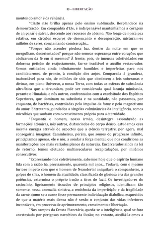13 – LIBERTAÇÃO

montes do amor e da renúncia.
“Cristo não brilha apenas pelo ensino sublimado. Resplandece na
demonstração. Em companhia d’Ele, é indispens|vel mantenhamos a coragem
de amparar e salvar, descendo aos recessos do abismo. Não longe de nossa paz
relativa, em círculos escuros de desencanto e desesperação, misturam-se
milhões de seres, conclamando comiseração...
“Porque não acender piedosa luz, dentro da noite em que se
mergulham, desorientados? porque não semear esperança entre corações que
abdicaram da fé em si mesmos? À frente, pois, de imensas coletividades em
dolorosa petição de reajustamento, faz-se inadiável o auxílio restaurador.
Somos entidades ainda infinitamente humildes e imperfeitas para nos
candidatarmos, de pronto, à condição dos anjos. Comparada à grandeza,
inabordável para nós, de milhões de sóis que obedecem a leis soberanas e
divinas, em pleno Universo, a nossa Terra, com todas as esferas de substância
ultrafísica que a circundam, pode ser considerada qual laranja minúscula,
perante o Himalaia, e nós outros, confrontados com a excelsitude dos Espíritos
Superiores, que dominam na sabedoria e na santidade, não passamos, por
enquanto, de bactérias, controladas pelo impulso da fome e pelo magnetismo
do amor. Entretanto, guindados a singelas culminâncias da inteligência, somos
micróbios que sonham com o crescimento próprio para a eternidade.
“Enquanto o homem, nosso irmão, desintegra assombrado as
formações atômicas, nós outros, distanciados do corpo denso, estudamos essa
mesma energia através de aspectos que a ciência terrestre, por agora, mal
conseguiria imaginar. Caminheiros, porém, que somos do progresso infinito,
principiamos apenas, ele e nós, a sondar a força mental, que nos condiciona as
manifestações nos mais variados planos da natureza. Encarcerados ainda na lei
de retorno, temos efetuado multisseculares recapitulações, por milênios
consecutivos.
“Expressando-nos coletivamente, sabemos hoje que o espírito humano
lida com a razão há, precisamente, quarenta mil anos... Todavia, com o mesmo
furioso ímpeto com que o homem de Neandertal aniquilava o companheiro, a
golpes de sílex, o homem da atualidade, classificada de gloriosa era das grandes
potências, extermina o próprio irmão a tiros de fuzil. Os investigadores do
raciocínio, ligeiramente tisnados de princípios religiosos, identificam tão
somente, nessa anomalia sinistra, a renitência da imperfeição e da fragilidade
da carne, como se a carne fosse permanente individuação diabólica, esquecidos
de que a matéria mais densa não é senão o conjunto das vidas inferiores
incontáveis, em processo de aprimoramento, crescimento e libertação.
“Nos campos da Crosta Planetária, queda-se a inteligência, qual se fora
anestesiada por perigosos narcóticos da ilusão; no entanto, auxiliá-la-emos a

 
