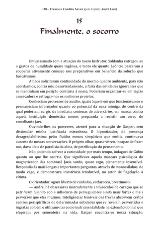 130 – Francisco Cândido Xavier (pelo Espírito André Luiz)

15
Finalmente, o socorro

Entusiasmado com a atuação do nosso Instrutor, Saldanha entregou-se
a gestos de humildade quase ingênua, e tanto ele quanto Leôncio passaram a
cooperar ativamente conosco nos preparativos em benefício da solução que
buscávamos.
Ambos solicitaram continuidade do mesmo quadro ambiente, para não
acordarmos, contra nós, desavisadamente, a fúria das entidades ignorantes que
se mantinham em posição contrária à nossa. Poderiam organizar-se em legião
ameaçadora e estragar-nos os melhores projetos.
Conheciam processos de auxilio, iguais àquele em que funcionávamos e
permaneciam informados quanto ao potencial da zona inimiga, do centro da
qual poderiam surgir, de imediato, centenas de adversários, em massa, contra
aquela instituição doméstica menos preparada a resistir um cerco de
semelhante jaez.
Ouvindo-lhes os pareceres, atentei para a situação de Gaspar, sem
dissimular minha justificada estranheza. O hipnotizador, de presença
desagradabilíssima pelos fluidos menos simpáticos que emitia, continuava
ausente de nossas conversações. O próprio olhar, quase vítreo, incapaz de fixarnos, dava ideia de paralisia da alma, de petrificação do pensamento.
Não podendo sofrear a curiosidade por mais tempo, indaguei de Gúbio
quanto ao que lhe ocorria. Que significava aquela máscara psicológica do
magnetizador das sombras? Jazia surdo, quase cego, plenamente insensível.
Respondia às mais longas e importantes perguntas, através de monossílabos, de
modo vago, e demonstrava insistência irredutível, no setor de flagelação à
vítima.
O orientador, agora liberto de cuidados, esclareceu, prestimoso:
— André, há obsessores marcadamente endurecidos de coração que se
petrificam quando sob a influência de perseguidores ainda mais fortes e mais
perversos que eles mesmos. Inteligências temíveis das trevas absorvem certos
centros perispiríticos de determinadas entidades que se revelam pervertidas e
ingratas ao bem e utilizam-nas como instrumentalidade na extensão do mal que
elegeram por sementeira na vida. Gaspar encontra-se nessa situação.

 