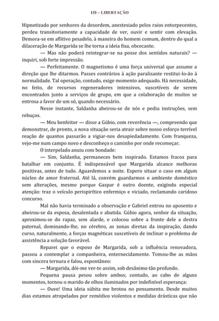 131 – LIBERTAÇÃO

Hipnotizado por senhores da desordem, anestesiado pelos raios entorpecentes,
perdeu transitoriamente a capacidade de ver, ouvir e sentir com elevação.
Demora-se em aflitivo pesadelo, à maneira do homem comum, dentro do qual a
dilaceração de Margarida se lhe torna a ideia fixa, obcecante.
— Mas não poderá reintegrar-se na posse dos sentidos naturais? —
inquiri, sob forte impressão.
— Perfeitamente. O magnetismo é uma força universal que assume a
direção que lhe ditarmos. Passes contrários à ação paralisante restitui-lo-ão à
normalidade. Tal operação, contudo, exige momento adequado. Há necessidade,
no feito, de recursos regeneradores intensivos, suscetíveis de serem
encontrados junto a serviços de grupo, em que a colaboração de muitos se
entrosa a favor de um só, quando necessário.
Nesse instante, Saldanha abeirou-se de nós e pediu instruções, sem
rebuços.
— Meu benfeitor — disse a Gúbio, com reverência —, compreendo que
demonstrar, de pronto, a nova situação seria atrair sobre nosso esforço terrível
reação de quantos passarão a vigiar-nos desapiedadamente. Com franqueza,
vejo-me num campo novo e desconheço o caminho por onde recomeçar.
O interpelado anuiu com bondade:
— Sim, Saldanha, permaneces bem inspirado. Estamos fracos para
batalhar em conjunto. É indispensável que Margarida alcance melhoras
positivas, antes de tudo. Aguardemos a noite. Espero situar o caso em algum
núcleo de amor fraternal. Até lá, convém guardarmos o ambiente doméstico
sem alterações, mesmo porque Gaspar é outro doente, exigindo especial
atenção: traz o veículo perispirítico enfermiço e viciado, reclamando caridoso
concurso.
Mal não havia terminado a observação e Gabriel entrou no aposento e
abeirou-se da esposa, desalentada e abatida. Gúbio agora, senhor da situação,
aproximou-se do rapaz, sem alarde, e colocou sobre a fronte dele a destra
paternal, dominando-lhe, no cérebro, as zonas diretas da inspiração, dando
curso, naturalmente, a forças magnéticas suscetíveis de inclinar o problema de
assistência a solução favorável.
Reparei que o esposo de Margarida, sob a influência renovadora,
passou a contemplar a companheira, enternecidamente. Tomou-lhe as mãos
com sincera ternura e falou, espontâneo:
— Margarida, dói-me ver-te assim, sob desânimo tão profundo.
Pequena pausa pesou sobre ambos; contudo, ao cabo de alguns
momentos, tornou o marido de olhos iluminados por indefinível esperança:
— Ouve! Uma ideia súbita me brotou no pensamento. Desde muitos
dias estamos atropelados por remédios violentos e medidas drásticas que não

 