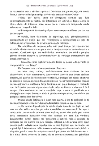 132 – Francisco Cândido Xavier (pelo Espírito André Luiz)

te socorreram com a eficiência precisa. Consentes em que eu peça, em nosso
favor, o concurso de algum amigo interessado em Espiritismo Cristão?
Tocada por aquela onda de abençoado carinho que fluía
imperceptivelmente de Gúbio, por intermédio de Gabriel, a doente abriu os
olhos, cheios de interesse novo, como quem encontrara inesperada senda
salvadora e concordou, feliz:
— Estou pronta. Aceitarei qualquer recurso que consideres por tua vez
justo e digno.
O esposo, num transporte de esperança, saiu precipitadamente,
acompanhado de Gúbio, que nos recomendou a permanência ao lado de
Saldanha, em preparativos de serviço para a noite próxima.
Na intimidade do ex-perseguidor, não perdi tempo. Internara-me em
atividade absolutamente nova para mim e desejava ampliar conhecimentos e
recursos. Considerei que um trabalhador incompleto, em minha posição,
precisa estudar sempre, e, aproximando-me do verdugo transformado em
amigo, interroguei:
— Saldanha, como explicar tamanho temor de nosso lado, perante os
companheiros retardados?
Ele fixou em mim o olhar espantado e observou:
— Meu caro, conheço suficientemente este capitulo. Se nos
dispusermos a lutar abertamente, conservando conosco esta jovem senhora
enferma, em padrão físico de menor resistência, o malogro em nossos objetivos
de socorro a ela será questão de alguns minutos. Nos círculos inferiores em que
nos encontramos, a maldade é força dominante em quase toda parte, contando
com intérpretes que nos vigiam através de todos os flancos e não nos é fácil
escapar. Para combater o mal e vencê-lo, urge possuir a prudência e a
abnegação dos anjos. De outro modo é perder o tempo e cair, sem defesa, em
perigosas armadilhas das trevas.
O novo aliado relanceou o olhar pelo quarto, a fim de certificar-se de
que não vínhamos sendo ouvidos por adversários comuns, e prosseguiu:
— Eu mesmo, logo depois de minha vinda, tudo fiz por fugir ao mal,
mas em vão. Velhas orações por mim aprendidas nos recessos do lar, que o
tempo não consumiu de todo em meu espírito, articuladas então por minha
boca, mereceram sarcasmo cruel dos inimigos do bem. Em verdade,
pensamentos menos dignos me povoavam a cabeça, mas a vontade de
melhorar-me era sincera em meu coração. Esforcei-me de alguma sorte, reagi
quanto pude; todavia, meu impulso para o bem legitimo era, no fundo, um
sopro frágil à frente de um tufão. Ao contato dessa gente desencarnada, infeliz e
vingativa, perdi o resto da compostura moral que procurava debalde sustentar.
Se a alma, liberta do corpo de carne, não se encontra amparada em princípios

 