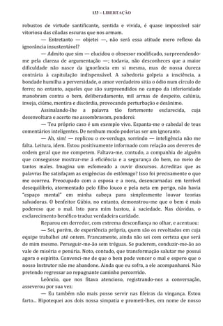 133 – LIBERTAÇÃO

robustos de virtude santificante, sentida e vivida, é quase impossível sair
vitoriosa das ciladas escuras que nos armam.
— Entretanto — objetei —, não será essa atitude mero reflexo da
ignorância insustentável?
— Admito que sim — elucidou o obsessor modificado, surpreendendome pela clareza de argumentação —; todavia, não desconheces que a maior
dificuldade não nasce da ignorância em si mesma, mas de nossa dureza
contrária à capitulação indispensável. A sabedoria golpeia a insciência, a
bondade humilha a perversidade, o amor verdadeiro sitia o ódio num círculo de
ferro; no entanto, aqueles que são surpreendidos no campo da inferioridade
manobram contra o bem, deliberadamente, mil armas de despeito, calúnia,
inveja, ciúme, mentira e discórdia, provocando perturbação e desânimo.
Assinalando-lhe a palavra tão fortemente esclarecida, cuja
desenvoltura e acerto me assombravam, ponderei:
— Teu próprio caso é um exemplo vivo. Espanta-me o cabedal de teus
comentários inteligentes. De nenhum modo poderias ser um ignorante.
— Ah, sim! — replicou o ex-verdugo, sorrindo — inteligência não me
falta. Leitura, idem. Estou positivamente informado com relação aos deveres de
ordem geral que me competem. Faltava-me, contudo, a companhia de alguém
que conseguisse mostrar-me á eficiência e a segurança do bem, no meio de
tantos males. Imagina um esfomeado a ouvir discursos. Acreditas que as
palavras lhe satisfaçam as exigências do estômago? Isso foi precisamente o que
me ocorreu. Preocupado com a esposa e a nora, desencarnadas em terrível
desequilíbrio, atormentado pelo filho louco e pela neta em perigo, não havia
“espaço mental” em minha cabeça para simplesmente louvar teorias
salvadoras. O benfeitor Gúbio, no entanto, demonstrou-me que o bem é mais
poderoso que o mal. Isto para mim bastou, à saciedade. Nas dúvidas, o
esclarecimento benéfico traduz verdadeira caridade.
Reparou em derredor, com extrema desconfiança no olhar, e acentuou:
— Sei, porém, de experiência própria, quem são os revoltados em cuja
equipe trabalhei até ontem. Francamente, ainda não sei com certeza que será
de mim mesmo. Perseguir-me-ão sem tréguas. Se puderem, conduzir-me-ão ao
vale de miséria e penúria. Noto, contudo, que transformação salutar me possui
agora o espírito. Convenci-me de que o bem pode vencer o mal e espero que o
nosso Instrutor não me abandone. Ainda que eu sofra, a ele acompanharei. Não
pretendo regressar ao repugnante caminho percorrido.
Leôncio, que nos fitava atencioso, registrando-nos a conversação,
asseverou por sua vez:
— Eu também não mais posso servir nas fileiras da vingança. Estou
farto... Hipotequei aos dois nossa simpatia e prometi-lhes, em nome de nosso

 