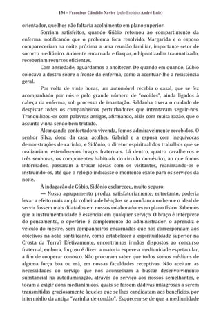 134 – Francisco Cândido Xavier (pelo Espírito André Luiz)

orientador, que lhes não faltaria acolhimento em plano superior.
Sorriam satisfeitos, quando Gúbio retomou ao compartimento da
enferma, notificando que o problema fora resolvido. Margarida e o esposo
compareceriam na noite próxima a uma reunião familiar, importante setor de
socorro mediúnico. A doente encarnada e Gaspar, o hipnotizador traumatizado,
receberiam recursos eficientes.
Com ansiedade, aguardamos o anoitecer. De quando em quando, Gúbio
colocava a destra sobre a fronte da enferma, como a acentuar-lhe a resistência
geral.
Por volta de vinte horas, um automóvel recebia o casal, que se fez
acompanhado por nós e pelo grande número de “ovoides”, ainda ligados {
cabeça da enferma, sob processo de imantação. Saldanha tivera o cuidado de
despistar todos os companheiros perturbadores que intentavam seguir-nos.
Tranquilizou-os com palavras amigas, afirmando, aliás com muita razão, que o
assunto vinha sendo bem tratado.
Alcançando confortadora vivenda, fomos admiravelmente recebidos. O
senhor Silva, dono da casa, acolheu Gabriel e a esposa com inequívocas
demonstrações de carinho, e Sidônio, o diretor espiritual dos trabalhos que se
realizariam, estendeu-nos braços fraternais. Lá dentro, quatro cavalheiros e
três senhoras, os componentes habituais do círculo doméstico, ao que fomos
informados, passaram a trocar ideias com os visitantes, reanimando-os e
instruindo-os, até que o relógio indicasse o momento exato para os serviços da
noite.
À indagação de Gúbio, Sidônio esclareceu, muito seguro:
— Nosso agrupamento produz satisfatoriamente; entretanto, poderia
levar a efeito mais ampla colheita de bênçãos se a confiança no bem e o ideal de
servir fossem mais dilatados em nossos colaboradores no plano físico. Sabemos
que a instrumentalidade é essencial em qualquer serviço. O braço é intérprete
do pensamento, o operário é complemento do administrador, o aprendiz é
veículo do mestre. Sem companheiros encarnados que nos correspondam aos
objetivos na ação santificante, como estabelecer a espiritualidade superior na
Crosta da Terra? Efetivamente, encontramos irmãos dispostos ao concurso
fraternal, embora, forçoso é dizer, a maioria espere a mediunidade espetacular,
a fim de cooperar conosco. Não procuram saber que todos somos médiuns de
alguma força boa ou má, em nossas faculdades receptivas. Não aceitam as
necessidades do serviço que nos aconselham a buscar desenvolvimento
substancial na autoiluminação, através do serviço aos nossos semelhantes, e
tocam a exigir dons medianímicos, quais se fossem dádivas milagrosas a serem
transmitidas graciosamente àqueles que se lhes candidatam aos benefícios, por
intermédio da antiga “varinha de condão”. Esquecem-se de que a mediunidade

 