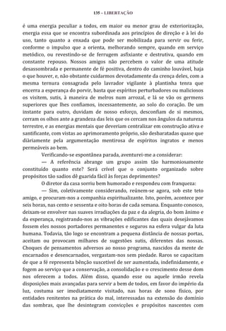135 – LIBERTAÇÃO

é uma energia peculiar a todos, em maior ou menor grau de exteriorização,
energia essa que se encontra subordinada aos princípios de direção e à lei do
uso, tanto quanto a enxada que pode ser mobilizada para servir ou ferir,
conforme o impulso que a orienta, melhorando sempre, quando em serviço
metódico, ou revestindo-se de ferrugem asfixiante e destrutiva, quando em
constante repouso. Nossos amigos não percebem o valor de uma atitude
desassombrada e permanente de fé positiva, dentro do caminho louvável, haja
o que houver, e, não obstante cuidarmos devotadamente da crença deles, com a
mesma ternura consagrada pelo lavrador vigilante à plantinha tenra que
encerra a esperança do porvir, basta que espíritos perturbadores ou maliciosos
os visitem, sutis, à maneira de melros num arrozal, e lá se vão os germens
superiores que lhes confiamos, incessantemente, ao solo do coração. De um
instante para outro, duvidam de nosso esforço, desconfiam de si mesmos,
cerram os olhos ante a grandeza das leis que os cercam nos ângulos da natureza
terrestre, e as energias mentais que deveriam centralizar em construção ativa e
santificante, com vistas ao aprimoramento próprio, são desbaratadas quase que
diàriamente pela argumentação mentirosa de espíritos ingratos e menos
permeáveis ao bem.
Verificando-se espontânea parada, aventurei-me a considerar:
— A referência abrange um grupo assim tão harmoniosamente
constituído quanto este? Será crível que o conjunto organizado sobre
propósitos tão sadios dê guarida fácil às forças deprimentes?
O diretor da casa sorriu bem humorado e respondeu com franqueza:
— Sim, coletivamente considerando, reúnem-se agora, sob este teto
amigo, e procuram-nos a companhia espiritualizante. Isto, porém, acontece por
seis horas, nas cento e sessenta e oito horas de cada semana. Enquanto conosco,
deixam-se envolver nas suaves irradiações da paz e da alegria, do bom ânimo e
da esperança, registrando-nos as vibrações edificantes das quais desejávamos
fossem eles nossos portadores permanentes e seguros na esfera vulgar da luta
humana. Todavia, tão logo se encontram a pequena distância de nossas portas,
aceitam ou provocam milhares de sugestões sutis, diferentes das nossas.
Choques de pensamentos adversos ao nosso programa, nascidos da mente de
encarnados e desencarnados, vergastam-nos sem piedade. Raros se capacitam
de que a fé representa bênção suscetível de ser aumentada, indefinidamente, e
fogem ao serviço que a conservação, a consolidação e o crescimento desse dom
nos oferecem a todos. Além disso, quando esse ou aquele irmão revela
disposições mais avançadas para servir a bem de todos, em favor do império da
luz, costuma ser imediatamente visitado, nas horas de sono físico, por
entidades renitentes na prática do mal, interessadas na extensão do domínio
das sombras, que lhe desintegram convicções e propósitos nascentes com

 