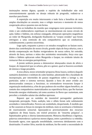 136 – Francisco Cândido Xavier (pelo Espírito André Luiz)

insinuações menos dignas, quando o espírito do trabalhador não está
convenientemente apoiado no desejo robusto de progredir, redimir-se e
marchar para frente.
A exposição era muito interessante e tudo faria a benefício de mais
amplas elucidações ao assunto, mas o relógio marcava o momento de nossa
cooperação ativa e pusemo-nos em forma.
Para os trabalhos da reunião que congregava nove pessoas terrestres,
vinte e um colaboradores espirituais se movimentaram em nosso circulo de
ação. Gúbio e Sidônio, em esforço conjugado, efetuaram operações magnéticas
ao redor de Margarida, desligando finalmente os “corpos ovoides” que foram
entregues a uma comissão de seis companheiros que os conduziram,
cuidadosamente, a postos socorristas.
Logo após, enquanto a prece e os estudos evangélicos se faziam ouvir,
dentro das contribuições de nosso círculo, grande cópia de força nêurica, com a
devida compensação em fluidos revigoradores de nossa esfera, foi extraída,
através da boca, narinas e mãos dos assistentes encarnados, força essa que
Gúbio e Sidônio aplicaram sobre Margarida e Gaspar, no evidente intuito de
restaurar-lhes as energias perispiríticas.
A jovem senhora passou a demonstrar abençoados sinais de alívio e
Gaspar, de impassível que se achava, pôs-se a gemer, qual se houvera acordado
de intenso e longo pesadelo.
A essa altura, nosso orientador preparou Dona Isaura, senhora daquele
santuário doméstico e médium do culto familiar, adestrando-lhe a faculdade de
incorporação, por intermédio de passes magnéticos sobre a laringe e, em
particular, sobre o sistema nervoso. Quando a hora de amor cristão aos
desencarnados começou a funcionar, os orientadores trouxeram Gaspar à
organização medianímica, a fim de que pudesse ele recolher algum benefício, ao
contato dos companheiros materializados na experiência física, que lhe haviam
fornecido energias vitalizantes, tal como acontece às flores que sustentam, sem
perceber, o trabalho salutar das abelhas operosas.
Reparei que os sentidos do insensível perseguidor ganharam
inesperada percepção. Visão, audição, tato e olfato foram nele subitamente
acordados e intensificados. Parecia um sonâmbulo, despertando. À medida que
se lhe casavam as forças às energias da médium, mais se acentuava o fenômeno
de reavivamento sensorial. Apossando-se provisoriamente dos recursos
orgânicos de Dona Isaura, em visível processo de “enxertia psíquica”, o
hipnotizador gritou e chorou lamentosamente. Misturou blasfêmias e lágrimas,
palavras comovedoras e palavras menos dignas, entre a penitência e a rebeldia.
Escutando agora, com aguçada sensibilidade, conversou detidamente com o
doutrinador. O senhor Silva, marido da médium, fez-lhe sentir a necessidade de

 