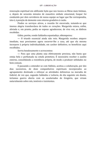 137 – LIBERTAÇÃO

renovação espiritual em edificante lição que nos tocava as fibras mais Intimas,
e, depois de sessenta minutos de exaustivo embate emocional, Gaspar foi
conduzido por dois servidores de nossa equipe ao lugar que lhe correspondia,
isto é, à posição de demente com retorno gradativo à razão.
Findos os serviços ativos, a reunião foi encerrada, notando-se que
imensa alegria transbordava de todos os corações. Margarida estava, enfim,
aliviada e, em pranto, pedia ao esposo agradecesse, de viva voz, as dádivas
recebidas.
Gúbio, porém, vendo Saldanha espantadiço, obtemperou:
— O triunfo essencial ainda não veio. Margarida recebeu amparo
imediato, mas precisamos agora socorrer-lhe a casa, até que ela mesma
incorpore à própria individualidade, em caráter definitivo, os benefícios aqui
recolhidos.
Sorriu bondosamente e acrescentou:
— Para que uma planta seja efetivamente preciosa, não basta que
esteja bela e perfumada na estufa protetora. É necessário receber o auxílio
externo, consolidando a resistência própria, de modo a produzir utilidades no
bem comum.
E passando a entender-se com Sidônio, aceitou a colaboração, por dez
dias sucessivos, de doze companheiros espirituais incorporados ao
agrupamento destinado a reforçar as atividades defensivas na moradia de
Gabriel, de vez que, segundo Saldanha e Leôncio, do dia seguinte em diante,
teríamos guerra aberta com os assalariados de Gregório, que viriam
naturalmente sobre nós, temíveis e insistentes.

 