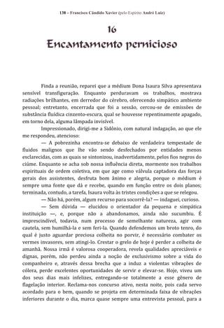 138 – Francisco Cândido Xavier (pelo Espírito André Luiz)

16
Encantamento pernicioso

Finda a reunião, reparei que a médium Dona Isaura Silva apresentava
sensível transfiguração. Enquanto perduravam os trabalhos, mostrava
radiações brilhantes, em derredor do cérebro, oferecendo simpático ambiente
pessoal; entretanto, encerrada que foi a sessão, cercou-se de emissões de
substância fluídica cinzento-escura, qual se houvesse repentinamente apagado,
em torno dela, alguma lâmpada invisível.
Impressionado, dirigi-me a Sidônio, com natural indagação, ao que ele
me respondeu, atencioso:
— A pobrezinha encontra-se debaixo de verdadeira tempestade de
fluidos malignos que lhe vão sendo desfechados por entidades menos
esclarecidas, com as quais se sintonizou, inadvertidamente, pelos fios negros do
ciúme. Enquanto se acha sob nossa influência direta, mormente nos trabalhos
espirituais de ordem coletiva, em que age como válvula captadora das forças
gerais dos assistentes, desfruta bom ânimo e alegria, porque o médium é
sempre uma fonte que dá e recebe, quando em função entre os dois planos;
terminada, contudo, a tarefa, Isaura volta às tristes condições a que se relegou.
— Não há, porém, algum recurso para socorrê-la? — indaguei, curioso.
— Sem dúvida — elucidou o orientador da pequena e simpática
instituição —, e, porque não a abandonamos, ainda não sucumbiu. É
imprescindível, todavia, num processo de semelhante natureza, agir com
cautela, sem humilhá-la e sem feri-la. Quando defendemos um broto tenro, do
qual é justo aguardar preciosa colheita no porvir, é necessário combater os
vermes invasores, sem atingi-lo. Crestar o grelo de hoje é perder a colheita de
amanhã. Nossa irmã é valorosa cooperadora, revela qualidades apreciáveis e
dignas, porém, não perdeu ainda a noção de exclusivismo sobre a vida do
companheiro e, através dessa brecha que a induz a violentas vibrações de
cólera, perde excelentes oportunidades de servir e elevar-se. Hoje, viveu um
dos seus dias mais infelizes, entregando-se totalmente a esse gênero de
flagelação interior. Reclama-nos concurso ativo, nesta noite, pois cada servo
acordado para o bem, quando se projeta em determinada faixa de vibrações
inferiores durante o dia, marca quase sempre uma entrevista pessoal, para a

 