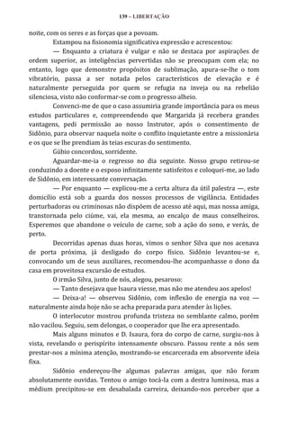 139 – LIBERTAÇÃO

noite, com os seres e as forças que a povoam.
Estampou na fisionomia significativa expressão e acrescentou:
— Enquanto a criatura é vulgar e não se destaca por aspirações de
ordem superior, as inteligências pervertidas não se preocupam com ela; no
entanto, logo que demonstre propósitos de sublimação, apura-se-lhe o tom
vibratório, passa a ser notada pelos característicos de elevação e é
naturalmente perseguida por quem se refugia na inveja ou na rebelião
silenciosa, visto não conformar-se com o progresso alheio.
Convenci-me de que o caso assumiria grande importância para os meus
estudos particulares e, compreendendo que Margarida já recebera grandes
vantagens, pedi permissão ao nosso Instrutor, após o consentimento de
Sidônio, para observar naquela noite o conflito inquietante entre a missionária
e os que se lhe prendiam às teias escuras do sentimento.
Gúbio concordou, sorridente.
Aguardar-me-ia o regresso no dia seguinte. Nosso grupo retirou-se
conduzindo a doente e o esposo infinitamente satisfeitos e coloquei-me, ao lado
de Sidônio, em interessante conversação.
— Por enquanto — explicou-me a certa altura da útil palestra —, este
domicílio está sob a guarda dos nossos processos de vigilância. Entidades
perturbadoras ou criminosas não dispõem de acesso até aqui, mas nossa amiga,
transtornada pelo ciúme, vai, ela mesma, ao encalço de maus conselheiros.
Esperemos que abandone o veículo de carne, sob a ação do sono, e verás, de
perto.
Decorridas apenas duas horas, vimos o senhor Silva que nos acenava
de porta próxima, já desligado do corpo físico. Sidônio levantou-se e,
convocando um de seus auxiliares, recomendou-lhe acompanhasse o dono da
casa em proveitosa excursão de estudos.
O irmão Silva, junto de nós, alegou, pesaroso:
— Tanto desejava que Isaura viesse, mas não me atendeu aos apelos!
— Deixa-a! — observou Sidônio, com inflexão de energia na voz —
naturalmente ainda hoje não se acha preparada para atender às lições.
O interlocutor mostrou profunda tristeza no semblante calmo, porém
não vacilou. Seguiu, sem delongas, o cooperador que lhe era apresentado.
Mais alguns minutos e D. Isaura, fora do corpo de carne, surgiu-nos à
vista, revelando o perispírito intensamente obscuro. Passou rente a nós sem
prestar-nos a mínima atenção, mostrando-se encarcerada em absorvente ideia
fixa.
Sidônio endereçou-lhe algumas palavras amigas, que não foram
absolutamente ouvidas. Tentou o amigo tocá-la com a destra luminosa, mas a
médium precipitou-se em desabalada carreira, deixando-nos perceber que a

 