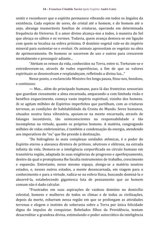 14 – Francisco Cândido Xavier (pelo Espírito André Luiz)

sentir e reconhecer que o espírito permanece vibrando em todos os ângulos da
existência. Cada espécie de seres, do cristal até o homem, e do homem até o
anjo, abrange inumeráveis famílias de criaturas, operando em determinada
frequência do Universo. E o amor divino alcança-nos a todos, à maneira do Sol
que abraça os sábios e os vermes. Todavia, quem avança demora-se em ligação
com quem se localiza na esfera próxima. O domínio vegetal vale-se do império
mineral para sustentar-se e evoluir. Os animais aproveitam os vegetais na obra
de aprimoramento. Os homens se socorrem de uns e outros para crescerem
mentalmente e prosseguir adiante...
“Atritam os reinos da vida, conhecidos na Terra, entre si. Torturam-se e
entredevoram-se, através de rudes experiências, a fim de que os valores
espirituais se desenvolvam e resplandeçam, refletindo a divina luz...”
Nesse ponto, o esclarecido Ministro fez longa pausa, fitou-nos, bondoso,
e continuou:
— Mas... além do principado humano, para lá das fronteiras sensoriais
que guardam ciosamente a alma encarnada, amparando-a com limitada visão e
benéfico esquecimento, começa vasto império espiritual, vizinho dos homens.
Ai se agitam milhões de Espíritos imperfeitos que partilham, com as criaturas
terrenas, as condições de habitabilidade da Crosta do Mundo. Seres humanos,
situados noutra faixa vibratória, apoiam-se na mente encarnada, através de
falanges incontáveis, tão semiconscientes na responsabilidade e tão
incompletas na virtude, quanto os próprios homens. A matéria, congregando
milhões de vidas embrionárias, é também a condensação da energia, atendendo
aos imperativos do “eu” que lhe preside { destinação.
“Do hidrogênio às mais complexas unidades atômicas, é o poder do
Espírito eterno a alavanca diretora de prótons, nêutrons e elétrons, na estrada
infinita da vida. Demora-se a inteligência corporificada no círculo humano em
transitória região, adaptada às suas exigências de progresso e aperfeiçoamento,
dentro da qual o protoplasma lhe faculta instrumentos de trabalho, crescimento
e expansão. Entretanto, nesse mesmo espaço, alonga-se a matéria noutros
estados, e, nesses outros estados, a mente desencarnada, em viagem para o
conhecimento e para a virtude, radica-se na esfera física, buscando dominá-la e
absorvê-la, estabelecendo gigantesca luta de pensamento que ao homem
comum não é dado calcular.
“Frustrados em suas aspirações de vaidoso domínio no domicílio
celestial, homens e mulheres de todos os climas e de todas as civilizações,
depois da morte, esbarram nessa região em que se prolongam as atividades
terrenas e elegem o instinto de soberania sobre a Terra por única felicidade
digna do impulso de conquistar. Rebelados filhos da Providência, tentam
desacreditar a grandeza divina, estimulando o poder autocrático da inteligência

 