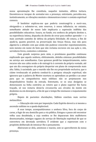 140 – Francisco Cândido Xavier (pelo Espírito André Luiz)

nossa aproximação lhe constituía, naqueles instantes, aflitiva tortura.
Encontrava-se incapaz de assinalar-nos a presença; entretanto, percebia-nos,
instintivamente, as vibrações mentais e demonstrava temer o contato espiritual
conosco.
O benfeitor explicou-me que poderia constrangê-la a ouvir-nos,
obrigando-a a submeter-se, sem reservas, à nossa influência; no entanto,
semelhante atitude de nosso lado implicaria a supressão indébita das
possibilidades educativas. Isaura, no fundo, era senhora do próprio destino e,
na experiência íntima, dispunha do direito de errar para melhor aprender — o
mais acertado caminho de defesa da própria felicidade. Ali estava, a fim de
ajudá-la, quanto possível, na preservação das forças físicas, mas não para
algemá-la a atitudes com que ainda não pudesse concordar espontaneamente,
nem mesmo em nome do bem que não reclama escravos em sua ação e, sim,
servidores livres, contentes e otimistas.
Com grande surpresa para mim, o prestimoso guardião continuou
explicando que aquela senhora, efetivamente, detinha extensas possibilidades
no serviço aos semelhantes. Caso quisesse perdê-las temporàriamente, outro
recurso não nos cabia senão o de entregá-la à corrente da própria vontade, até
que um dia conseguisse ela própria despertar em plano de compreensão mais
alta. Sabia, à saciedade, que o marido não lhe era propriedade exclusiva, que o
ciúme tresloucado só poderia conduzi-la a perigosa situação espiritual, não
ignorava que a palavra do Mestre exortava os aprendizes ao perdão e ao amor
para que os companheiros mais infelizes não se projetassem nos
despenhadeiros fundos da estrada. Entretanto, se os seus desígnios se
demorassem na linha contrária ao roteiro que o plano superior lhe havia
traçado, só nos restaria deixá-la circunscrita aos círculos da mente em
desânimo ou em desespero, a fim de que o tempo lhe ensinasse o reajustamento
próprio.
Depois de pacientes elucidações, Sidônio concluiu num sorriso
melancólico:
— Educação não vem por imposição. Cada Espírito deverá a si mesmo a
ascensão sublime ou a queda deplorável.
A esse tempo, acompanhávamos a senhora Silva, fora do corpo de
carne, a fugir de seu domicílio para a via pública. Estugou o passo até encontrar
velha casa desabitada, a cuja sombra se lhe depararam dois malfeitores
desencarnados, inimigos sagazes do serviço de libertação espiritual de que se
convertera em devotada servidora. É evidente que a esperavam com o
propósito deliberado de intoxicar-lhe o pensamento.
Abeiraram-se dela, amistosos e macios, sem se aperceberem da nossa
presença.

 