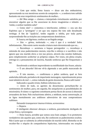 141 – LIBERTAÇÃO

— Com que então, Dona Isaura — disse um dos embusteiros,
apresentando na voz mentiroso acento de compaixão —, a senhora tem sofrido
bastante em seus respeitáveis sentimentos de mulher...
— Ah! Meu amigo — clamou a interpelada visivelmente satisfeita por
encontrar alguém que se lhe associasse às dores imaginárias e infantis —
‘então, o senhor também sabe?
— Como não? — comentou o interlocutor, enfático — sou um dos
Espíritos que a “protegem” e sei que seu esposo lhe tem sido desalmado
verdugo. A fim de “ajud|-la”, tenho seguido o infeliz, por toda parte,
surpreendendo-lhe as traições aos compromissos domésticos.
D. Isaura, em lágrimas, confiou-se ao fingido amigo.
— Sim — gritou, molestada —, esta é que é a verdade! Sofro
infinitamente... Não existe neste mundo criatura mais desventurada que eu...
— Reconheço — acentuou o loquaz perseguidor —, reconheço a
extensão de seus padecimentos morais, vejo-lhe o esforço e o sacrifício e não
ignoro que seu marido eleva a voz nas preces, através das sessões habituais,
para simplesmente acobertar as próprias culpas. Por vezes, em plena oração,
entrega-se a pensamentos de lascívia, fixando senhoras que lhe frequentam o
lar.
Envolvendo a médium imprevidente na melifluidade das frases, aduzia:
— É um absurdo! Dói-me vê-la algemada a um patife mascarado de
apóstolo.
— É isto mesmo... — confirmava a pobre senhora, qual se fora
andorinha delicada, portadora de importante mensagem, repentinamente presa
num tabuleiro de mel —, estou rodeada de gente desonesta. Nunca sofri tanto!
Indicando o quadro triste, Sidônio informou-me:
— Antes de tudo, os agentes da desarmonia perturbam-lhe os
sentimentos de mulher, para, em seguida, lhe aniquilarem as possibilidades de
missionária. O ciúme e o egoísmo constituem portas fáceis de acesso à obsessão
arrasadora do bem. Pelo exclusivismo afetivo, a médium, nesta conversação, já
se ligou mentalmente aos ardilosos adversários de seus compromissos
sublimes.
Deixando transparecer imensa tristeza, acrescentou:
— Repara.
O inteligente obsessor abraçou a senhora, parcialmente desligada do
corpo físico, e prosseguiu:
— Dona Isaura, acredite que somos seus leais amigos. E os protetores
verdadeiros são aqueles que, como nós, lhe conhecem os padecimentos ocultos.
Não é justo que se submeta às arbitrariedades do marido infiel. Abstenha-se de
receber-lhe o séquito de companheiros hipócritas, interessados em orações

 