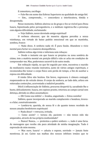 144 – Francisco Cândido Xavier (pelo Espírito André Luiz)

E comentava, sacrílego:
— Falo-lhe em nome das Esferas Superiores na qualidade de amigo fiel.
— Sim... compreendo... — concordava a interlocutora, tímida e
desapontada.
Nesse momento, Sidônio abeirou-se do grupo e fez-se visível para Dona
Isaura, hipnotizada pelos perseguidores, e a médium registrou-lhe a presença
com alguma dificuldade, exclamando:
— Vejo Sidônio, nosso devotado amigo espiritual!
O verboso obsessor, que de maneira alguma percebia a nossa
vizinhança, em virtude do baixo padrão emocional em que se mantinha,
zombou, franco:
— Nada disso. A senhora nada vê. É pura ilusão. Abandone o vicio
mental para furtar-se a maiores desequilíbrios.
Sidônio voltou algo triste e informou sem rebuços:
— Desde o instante em que Isaura se projetou na zona sombria do
ciúme, tem a matéria mental em posição difícil e não se acha em condições de
compreender-me. Mas, poderemos socorrê-la de outro modo.
Em volitação rápida, no que foi seguido por mim, encontrou o marido
da medianeira numa reunião instrutiva, junto de vários amigos espirituais, e
recomendou-lhe tomar o corpo físico sem perda de tempo, a fim de auxiliar a
esposa em dificuldade.
O irmão Silva não hesitou. Em breve, regressava à câmara conjugal,
reapossando-se do veículo denso. O corpo da senhora, ao lado dele, arfava em
reiteradas contorções, acorrentado a indizível pesadelo.
Dócil à influenciação de Sidônio, procurou despertá-la, sacudindo-lhe o
busto, delicadamente. Isaura, em copioso pranto, retornou ao campo carnal sem
detença, abrindo os olhos assustadiços:
— Oh! Como sou infeliz! — bradou, angustiada — Estou sozinha!
Sidônio, quase incorporado ao marido complacente e bondoso, levavao a falar, construtivamente:
— Lembra-te, querida, de nossa fé e de quanto temos recebido de
nossos amados benfeitores espirituais!
— Nada disso! —retrucou, irritada.
— Como assim? — tornou ele, paciente — não temos sido tão
amparados, através de tua própria mediunidade?
— Nunca! Nunca... — protestou a pobre senhora —, tudo é uma farsa.
As mensagens que recebo são pura atividade de minha imaginação. Tudo é
expressão de mim mesma.
— Mas ouve, Isaura! — aduziu o esposo, sorrindo — Jamais foste
mentirosa. Já sei. Caíste nas malhas dos nossos infelizes irmãos que te

 