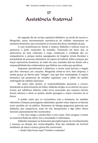 146 – Francisco Cândido Xavier (pelo Espírito André Luiz)

17
Assistência fraternal

No segundo dia de serviço espiritual definitivo, na tarefa de socorro a
Margarida, nossa movimentação aureolava-se de sublime entusiasmo no
santuário doméstico, que novamente se revestia das doces claridades da paz.
A casa transformou-se. Desde a véspera, Saldanha e Leôncio eram os
primeiros a pedir instruções de trabalho. Teimavam em dizer que os
adversários do bem voltariam à carga. Conheciam a crueldade dos excompanheiros e, porque muitos apaniguados de Gregório viriam fiscalizar a
normalidade do processo alienatório da esposa de Gabriel, Gúbio começou por
traçar expressivas fronteiras, ao redor da casa, mantidas dali em diante sob a
responsabilidade dos colaboradores que Sidônio nos cedera por gentileza.
Enquanto aprestávamos a defensiva, o jovem casal louvava a alegria
que lhes retornara aos corações. Margarida sentia-se leve, bem disposta, e
rendia graças ao Eterno pelo “milagre” com que fora contemplada. O esposo
formulava mil promessas de trabalho espiritual, com o júbilo do neófito
embriagado de sublime esperança.
De nosso lado, porém, as responsabilidades passaram a crescer.
Atendendo às determinações de Gúbio, Saldanha dirigiu-se ao interior da casa e
trouxe, por influência indireta, velha serva encarnada, que espanou móveis,
bruniu adornos e abriu as janelas, dando passagem a vastas correntes de ar
fresco.
O prédio como que se reconciliava com a harmonia. As medidas
referentes à limpeza prosseguiam adiantadas, quando vozes ásperas se fizeram
ouvir, partidas da via pública. Elementos da falange gregoriana gritavam por
Saldanha, que compareceu, junto de nós, desapontado e algo aflito. Nosso
Instrutor paternalmente lhe recomendou:
— Vai, meu amigo, e mostra-lhes o novo rumo. Tem coragem e resiste
ao venenoso fluido da cólera. Usa a serenidade e a delicadeza.
Saldanha estampou na fisionomia perceptível gesto de reconhecimento
e avançou na direção dos recém-chegados. Uma das entidades de horrível
semblante, de mãos à cintura, gritou-lhe, irreverente:
— Então? Que houve aqui? Traindo o comando?

 