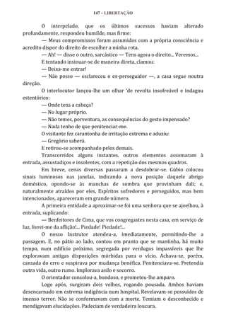 147 – LIBERTAÇÃO

O interpelado, que os últimos sucessos haviam alterado
profundamente, respondeu humilde, mas firme:
— Meus compromissos foram assumidos com a própria consciência e
acredito dispor do direito de escolher a minha rota.
— Ah! — disse o outro, sarcástico — Tens agora o direito... Veremos...
E tentando insinuar-se de maneira direta, clamou:
— Deixa-me entrar!
— Não posso — esclareceu o ex-perseguidor —, a casa segue noutra
direção.
O interlocutor lançou-lhe um olhar ‘de revolta insofre|vel e indagou
estentórico:
— Onde tens a cabeça?
— No lugar próprio.
— Não temes, porventura, as consequências do gesto impensado?
— Nada tenho de que penitenciar-me.
O visitante fez carantonha de irritação extrema e aduziu:
— Gregório saberá.
E retirou-se acompanhado pelos demais.
Transcorridos alguns instantes, outros elementos assomaram à
entrada, assustadiços e insolentes, com a repetição dos mesmos quadros.
Em breve, cenas diversas passaram a desdobrar-se. Gúbio colocou
sinais luminosos nas janelas, indicando a nova posição daquele abrigo
doméstico, opondo-se às manchas de sombra que provinham dali; e,
naturalmente atraídos por eles, Espíritos sofredores e perseguidos, mas bem
intencionados, apareceram em grande número.
A primeira entidade a aproximar-se foi uma senhora que se ajoelhou, à
entrada, suplicando:
— Benfeitores de Cima, que vos congregastes nesta casa, em serviço de
luz, livrei-me da aflição!... Piedade! Piedade!...
O nosso Instrutor atendeu-a, imediatamente, permitindo-lhe a
passagem. E, no pátio ao lado, contou em pranto que se mantinha, há muito
tempo, num edifício próximo, segregada por verdugos impassíveis que lhe
exploravam antigas disposições mórbidas para o vício. Achava-se, porém,
cansada do erro e suspirava por mudança benéfica. Penitenciava-se. Pretendia
outra vida, outro rumo. Implorava asilo e socorro.
O orientador consolou-a, bondoso, e prometeu-lhe amparo.
Logo após, surgiram dois velhos, rogando pousada. Ambos haviam
desencarnado em extrema indigência num hospital. Revelavam-se possuídos de
imenso terror. Não se conformavam com a morte. Temiam o desconhecido e
mendigavam elucidações. Padeciam de verdadeira loucura.

 