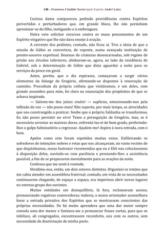 148 – Francisco Cândido Xavier (pelo Espírito André Luiz)

Curiosa dama compareceu pedindo providências contra Espíritos
pervertidos e perturbadores que, em grande bloco, lhe não permitiam
aproximar-se do filho, instigando-o à embriaguez.
Outra veio solicitar recursos contra os maus pensamentos de um
Espírito vingativo que lhe não dava ensejo à oração.
A corrente dos pedintes, contudo, não ficou aí. Tive a ideia de que a
missão de Gúbio se convertera, de repente, numa avançada instituição de
pronto-socorro espiritual. Dezenas de criaturas desencarnadas, sob regime de
prisão aos círculos inferiores, alinhavam-se, agora, ao lado da residência de
Gabriel, sob a determinação de Gúbio que dizia aguardar a noite para os
serviços da prece em geral.
Antes, porém, que o dia expirasse, começaram a surgir vários
elementos da falange de Gregório, afirmando-se dispostos à renovação de
caminho. Procediam da própria colônia que visitáramos, e um deles, com
grande assombro para mim, foi claro na enunciação dos propósitos de que se
achava inspirado.
— Salvem-me dos juízes cruéis! — suplicou, emocionando-nos pela
inflexão de voz — não posso mais! Não suporto, por mais tempo, as atrocidades
que sou constrangido a praticar. Soube que o próprio Saldanha se transformou.
Eu não posso persistir no erro! Temo a perseguição de Gregório, mas, se é
necessário arrostar as maiores dores, enfrentá-las-ei de bom grado, preferindolhes o golpe fulminatório a regressar. Ajudem-me! Aspiro à nova estrada, com o
bem.
Apelos como este foram repetidos muitas vezes. Enfileirando os
sofredores de intenções nobres e retas que nos alcançavam, no vasto recinto de
que dispúnhamos, nosso Instrutor recomendou que eu e Elói nos colocássemos
à disposição deles, ouvindo-os com paciência e prestando-lhes a assistência
possível, a fim de se prepararem mentalmente para as orações da noite.
Confesso que me senti à vontade.
Dividimo-nos, então, em dois setores distintos. Organizei os irmãos que
me cabia atender em assembleia fraternal; contudo, em vista de os necessitados
continuarem chegando, de espaço a espaço, era imperioso abrir novos lugares
no extenso grupo dos ouvintes.
Muitas entidades em desequilíbrio, lá fora, reclamavam acesso,
pronunciando rogativas comovedoras; todavia, o nosso orientador aconselhara
fosse a entrada privativa dos Espíritos que se mostrassem conscientes das
próprias necessidades. De há muito aprendera que uma dor maior sempre
consola uma dor menor e limitava-me a pronunciar frases curtas, para que os
infelizes, ali congregados, encontrassem reconforto, uns com os outros, sem
necessidade de doutrinação de minha parte.

 