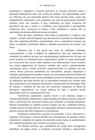 15 – LIBERTAÇÃO

insubmissa e orgulhosa e buscam preservar os círculos terrestres para a
dilatação indefinida do ódio e da revolta, da vaidade e da criminalidade, como
se o Planeta, em sua expressão inferior, lhes fosse paraíso único, ainda não
integralmente submetido a seus caprichos, em vista da permanente discórdia
reinante entre eles mesmos. É que, confinados ao berço escabroso da
ignorância em que o medo e a maldade, com inquietudes e perseguições
recíprocas, lhes consomem as forças e lhes inutilizam o tempo, não se
apercebem da situação dolorosa em que se acham.
“Fora do amor verdadeiro, toda união é temporária e a guerra será
sempre o estado natural daqueles que perseveram na posição de indisciplina.
Um reino espiritual, dividido e atormentado, cerca a experiência humana, em
todas as direções, intentando dilatar o domínio permanente da tirania e da
força.
“Sabemos que o Sol opera por meio de radiações, nutrindo,
maternalmente, a vida a milhões de quilômetros. Sem nos referirmos às
condições da matéria em que nos movimentamos, lembremo-nos de que, em
nosso sistema, as existências mais rudimentares, desde os cumes iluminados
aos recôncavos das trevas, estão sujeitas à sua influenciação. Como acontece
aos corpos gigantescos do Cosmos, também nós outros, espiritualmente,
caminhamos para o zênite evolutivo, experimentando as radiações uns dos
outros. Nesse processo multiforme de intercâmbio, atração, imantação e
repulsão, aperfeiçoam-se mundos e almas, na comunidade universal. Dentro de
semelhante realidade, toda a nossa atividade terrestre se desdobra num campo
de influências que nem mesmo nós, os aprendizes humanos em círculos mais
altos, poderíamos, por enquanto, determinar. Incapacitados de prosseguir além
do túmulo, a caminho do Céu que não souberam conquistar, os filhos do
desespero organizam-se em vastas colônias de ódio e miséria moral,
disputando, entre si, a dominação da Terra.
“Conservam, igualmente, quanto ocorre a nós mesmos, largos e
valiosos patrimônios intelectuais e, anjos decaídos da Ciência, buscam, acima de
tudo, a perversão dos processos divinos que orientam a evolução planetária.
Mentes cristalizadas na rebeldia, tentam solapar, em vão, a Sabedoria Eterna,
criando quistos de vida inferior, na organização terrestre, entrincheiradas nas
paixões escuras que lhes vergastam as consciências.
“Conhecem inumeráveis recursos de perturbar e ferir, obscurecer e
aniquilar. Escravizam o serviço benéfico da reencarnação em grandes setores
expiatórios e dispõem de agentes da discórdia contra todas as manifestações
dos sublimes propósitos que o Senhor nos traçou às ações.
“Os homens terrenos que, semilibertos do corpo, lhes conseguiram
identificar, de algum modo, a existência, recuaram, tímidos e espavoridos,

 