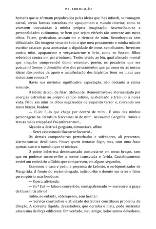 151 – LIBERTAÇÃO

homens que se afirmam prejudicados pelas ideias que lhes infundi, na romagem
carnal, certas formas estranhas me apoquentam o mundo interior, como se
vivessem incrustadas à minha própria imaginação. Assemelham-se a
personalidades autônomas, se bem que sejam visíveis tão somente aos meus
olhos. Falam, gesticulam, acusam-me e riem-se de mim. Reconheço-as sem
dificuldade. São imagens vivas de tudo o que meu pensamento e minha mão de
escritor criaram para anestesiar a dignidade de meus semelhantes. Investem
contra mim, apupam-me e vergastam-me o brio, como se fossem filhos
rebelados contra um pai criminoso. Tenho vivido ao léu, qual alienado mental
que ninguém compreende! Como entender, porém, os pesadelos que me
possuem? Somos o domicílio vivo dos pensamentos que geramos ou as nossas
ideias são pontos de apoio e manifestação dos Espíritos bons ou maus que
sintonizam conosco?
Havia nos ouvintes significativa expectação, não obstante a calma
reinante.
O infeliz deixou de falar, titubeante. Demonstrava-se atormentado por
energias estranhas ao próprio campo íntimo, apalermado e trêmulo à nossa
vista. Fitou em mim os olhos esgazeados de esquisito terror e, correndo aos
meus braços, bradou:
— Ei-lo! Ei-lo que chega por dentro de mim... É uma das minhas
personagens na literatura fescenina! Ai de mim! Acusa-me! Gargalha irônica e
tem as mãos crispadas! Vai enforcar-me!...
Alçando a destra à garganta, denunciava, aflito:
— Serei assassinado! Socorro! Socorro!...
Os demais companheiros perturbados e sofredores, ali presentes,
alarmaram-se, desditosos. Houve quem tentasse fugir, mas, com uma frase
apenas, sustei o tumulto que se iniciava.
O pobre beletrista desencarnado contorcia-se em meus braços, sem
que eu pudesse socorrer-lhe a mente transviada e ferida. Cautelosamente,
enviei um emissário a Gúbio, que compareceu, em alguns segundos.
Examinou o caso e pediu a presença de Leôncio, o ex-hipnotizador de
Margarida. À frente do recém-chegado, indicou-lhe o doente em crise e falou
peremptório, mas bondoso:
— Opera, aliviando.
— Eu? Eu? — falou o convertido, semiapalermado — merecerei a graça
de transmitir alívio?
Gúbio, no entanto, obtemperou, sem hesitar:
— Serviço construtivo e atividade destrutiva constituem problema de
direção. A corrente líquida, devastadora, que derruba e mata, pode sustentar
uma usina de força edificante. Em verdade, meu amigo, todos somos devedores,

 