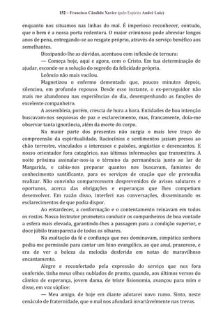 152 – Francisco Cândido Xavier (pelo Espírito André Luiz)

enquanto nos situamos nas linhas do mal. É imperioso reconhecer, contudo,
que o bem é a nossa porta redentora. O maior criminoso pode abreviar longos
anos de pena, entregando-se ao resgate próprio, através do serviço benéfico aos
semelhantes.
Dissipando-lhe as dúvidas, acentuou com inflexão de ternura:
— Começa hoje, aqui e agora, com o Cristo. Em tua determinação de
ajudar, esconde-se a solução do segredo da felicidade própria.
Leôncio não mais vacilou.
Magnetizou o enfermo dementado que, poucos minutos depois,
silenciou, em profundo repouso. Desde esse instante, o ex-perseguidor não
mais me abandonou nas experiências do dia, desempenhando as funções de
excelente companheiro.
A assembleia, porém, crescia de hora a hora. Entidades de boa intenção
buscavam-nos sequiosas de paz e esclarecimento, mas, francamente, doía-me
observar tanta ignorância, além da morte do corpo.
Na maior parte dos presentes não surgia o mais leve traço de
compreensão da espiritualidade. Raciocínios e sentimentos jaziam presos ao
chão terrestre, vinculados a interesses e paixões, angústias e desencantos. E
nosso orientador fora categórico, nas últimas informações que transmitira. A
noite próxima assinalar-nos-ia o término da permanência junto ao lar de
Margarida, e cabia-nos preparar quantos nos buscavam, famintos de
conhecimento santificante, para os serviços de oração que ele pretendia
realizar. Não convinha comparecessem desprevenidos de avisos salutares e
oportunos, acerca das obrigações e esperanças que lhes competiam
desenvolver. Em razão disso, interferi nas conversações, disseminando os
esclarecimentos de que podia dispor.
Ao entardecer, a conformação e o contentamento reinavam em todos
os rostos. Nosso Instrutor prometera conduzir os companheiros de boa vontade
a esfera mais elevada, garantindo-lhes a passagem para a condição superior, e
doce júbilo transparecia de todos os olhares.
Na exaltação da fé e confiança que nos dominavam, simpática senhora
pediu-me permissão para cantar um hino evangélico, ao que anuí, prazeroso, e
era de ver a beleza da melodia desferida em notas de maravilhoso
encantamento.
Alegre e reconfortado pela expressão do serviço que nos fora
conferido, tinha meus olhos nublados de pranto, quando, aos últimos versos do
cântico de esperança, jovem dama, de triste fisionomia, avançou para mim e
disse, em voz súplice:
— Meu amigo, de hoje em diante adotarei novo rumo. Sinto, neste
cenáculo de fraternidade, que o mal nos afundará invariàvelmente nas trevas.

 